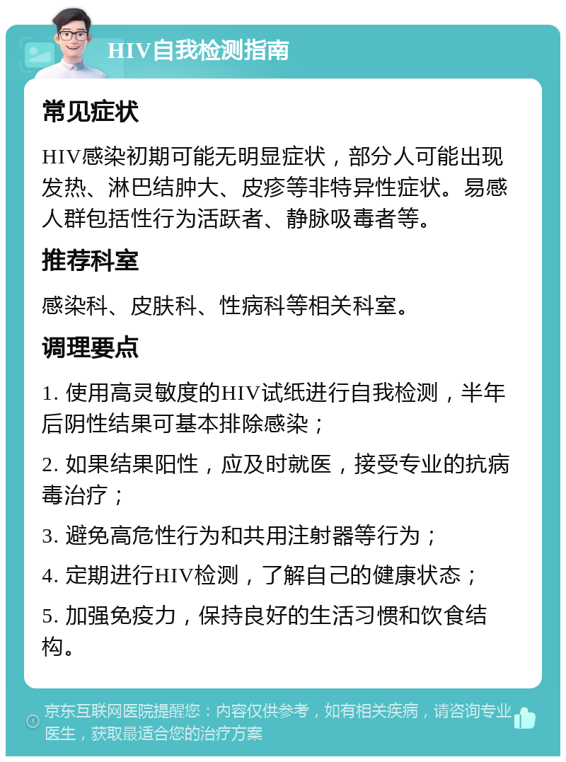 HIV自我检测指南 常见症状 HIV感染初期可能无明显症状，部分人可能出现发热、淋巴结肿大、皮疹等非特异性症状。易感人群包括性行为活跃者、静脉吸毒者等。 推荐科室 感染科、皮肤科、性病科等相关科室。 调理要点 1. 使用高灵敏度的HIV试纸进行自我检测，半年后阴性结果可基本排除感染； 2. 如果结果阳性，应及时就医，接受专业的抗病毒治疗； 3. 避免高危性行为和共用注射器等行为； 4. 定期进行HIV检测，了解自己的健康状态； 5. 加强免疫力，保持良好的生活习惯和饮食结构。