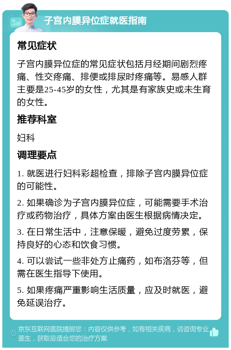 子宫内膜异位症就医指南 常见症状 子宫内膜异位症的常见症状包括月经期间剧烈疼痛、性交疼痛、排便或排尿时疼痛等。易感人群主要是25-45岁的女性，尤其是有家族史或未生育的女性。 推荐科室 妇科 调理要点 1. 就医进行妇科彩超检查，排除子宫内膜异位症的可能性。 2. 如果确诊为子宫内膜异位症，可能需要手术治疗或药物治疗，具体方案由医生根据病情决定。 3. 在日常生活中，注意保暖，避免过度劳累，保持良好的心态和饮食习惯。 4. 可以尝试一些非处方止痛药，如布洛芬等，但需在医生指导下使用。 5. 如果疼痛严重影响生活质量，应及时就医，避免延误治疗。