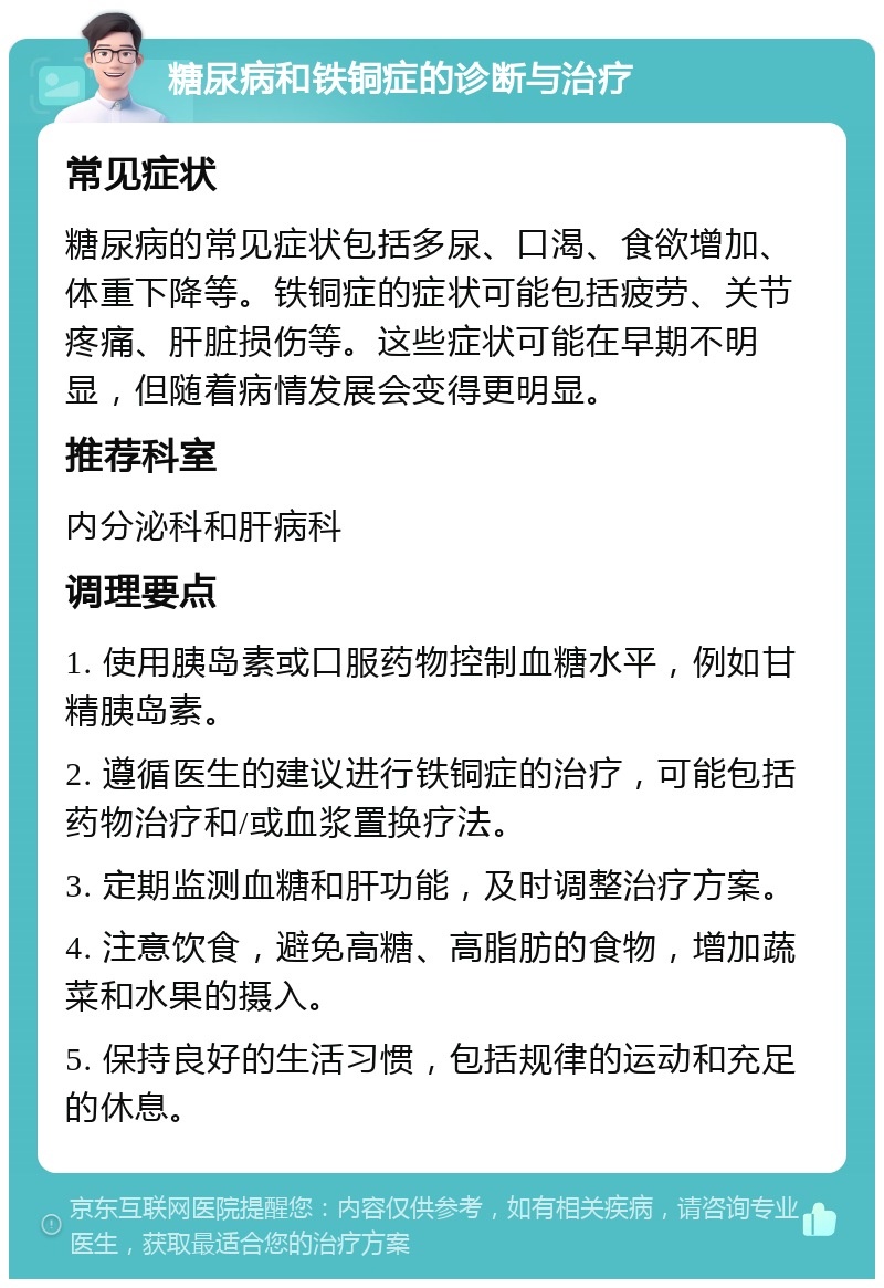 糖尿病和铁铜症的诊断与治疗 常见症状 糖尿病的常见症状包括多尿、口渴、食欲增加、体重下降等。铁铜症的症状可能包括疲劳、关节疼痛、肝脏损伤等。这些症状可能在早期不明显，但随着病情发展会变得更明显。 推荐科室 内分泌科和肝病科 调理要点 1. 使用胰岛素或口服药物控制血糖水平，例如甘精胰岛素。 2. 遵循医生的建议进行铁铜症的治疗，可能包括药物治疗和/或血浆置换疗法。 3. 定期监测血糖和肝功能，及时调整治疗方案。 4. 注意饮食，避免高糖、高脂肪的食物，增加蔬菜和水果的摄入。 5. 保持良好的生活习惯，包括规律的运动和充足的休息。