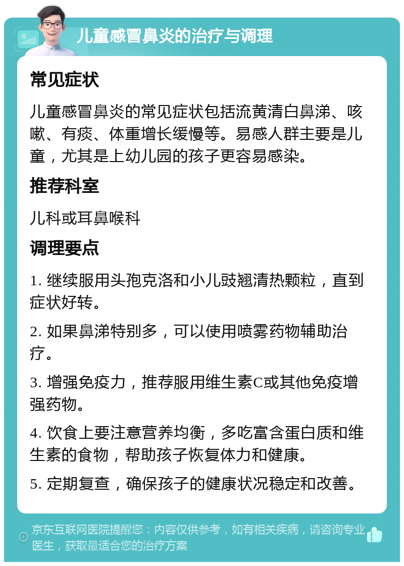 儿童感冒鼻炎的治疗与调理 常见症状 儿童感冒鼻炎的常见症状包括流黄清白鼻涕、咳嗽、有痰、体重增长缓慢等。易感人群主要是儿童，尤其是上幼儿园的孩子更容易感染。 推荐科室 儿科或耳鼻喉科 调理要点 1. 继续服用头孢克洛和小儿豉翘清热颗粒，直到症状好转。 2. 如果鼻涕特别多，可以使用喷雾药物辅助治疗。 3. 增强免疫力，推荐服用维生素C或其他免疫增强药物。 4. 饮食上要注意营养均衡，多吃富含蛋白质和维生素的食物，帮助孩子恢复体力和健康。 5. 定期复查，确保孩子的健康状况稳定和改善。