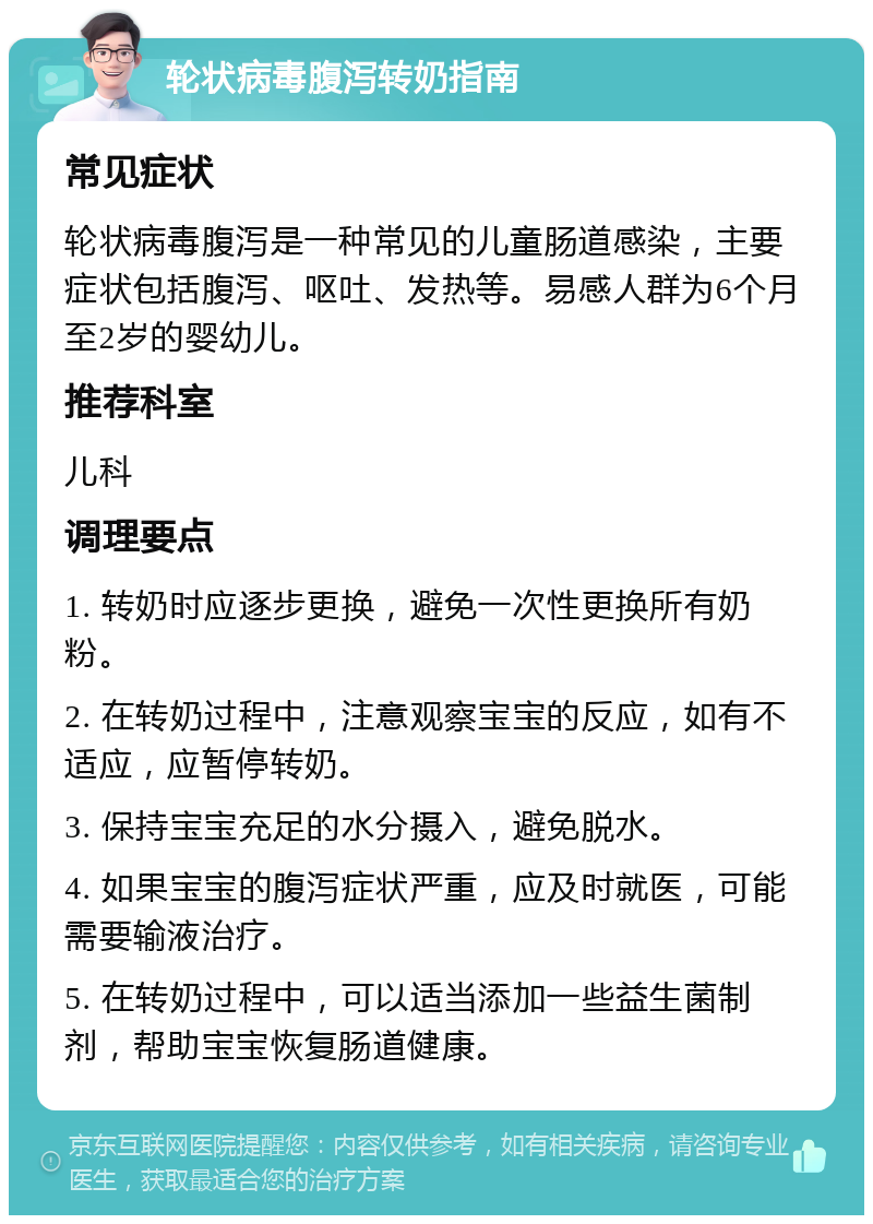 轮状病毒腹泻转奶指南 常见症状 轮状病毒腹泻是一种常见的儿童肠道感染，主要症状包括腹泻、呕吐、发热等。易感人群为6个月至2岁的婴幼儿。 推荐科室 儿科 调理要点 1. 转奶时应逐步更换，避免一次性更换所有奶粉。 2. 在转奶过程中，注意观察宝宝的反应，如有不适应，应暂停转奶。 3. 保持宝宝充足的水分摄入，避免脱水。 4. 如果宝宝的腹泻症状严重，应及时就医，可能需要输液治疗。 5. 在转奶过程中，可以适当添加一些益生菌制剂，帮助宝宝恢复肠道健康。