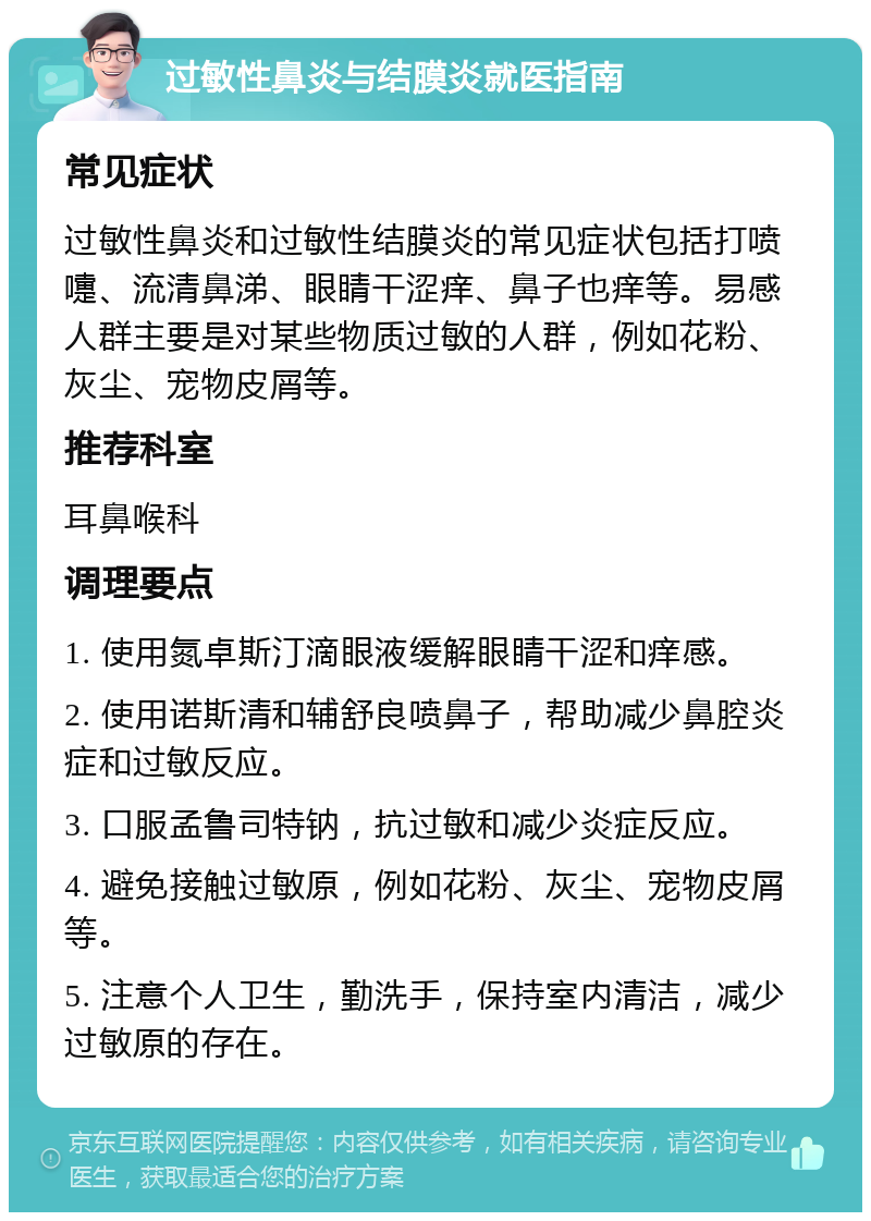 过敏性鼻炎与结膜炎就医指南 常见症状 过敏性鼻炎和过敏性结膜炎的常见症状包括打喷嚏、流清鼻涕、眼睛干涩痒、鼻子也痒等。易感人群主要是对某些物质过敏的人群，例如花粉、灰尘、宠物皮屑等。 推荐科室 耳鼻喉科 调理要点 1. 使用氮卓斯汀滴眼液缓解眼睛干涩和痒感。 2. 使用诺斯清和辅舒良喷鼻子，帮助减少鼻腔炎症和过敏反应。 3. 口服孟鲁司特钠，抗过敏和减少炎症反应。 4. 避免接触过敏原，例如花粉、灰尘、宠物皮屑等。 5. 注意个人卫生，勤洗手，保持室内清洁，减少过敏原的存在。