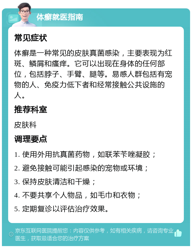 体癣就医指南 常见症状 体癣是一种常见的皮肤真菌感染，主要表现为红斑、鳞屑和瘙痒。它可以出现在身体的任何部位，包括脖子、手臂、腿等。易感人群包括有宠物的人、免疫力低下者和经常接触公共设施的人。 推荐科室 皮肤科 调理要点 1. 使用外用抗真菌药物，如联苯苄唑凝胶； 2. 避免接触可能引起感染的宠物或环境； 3. 保持皮肤清洁和干燥； 4. 不要共享个人物品，如毛巾和衣物； 5. 定期复诊以评估治疗效果。