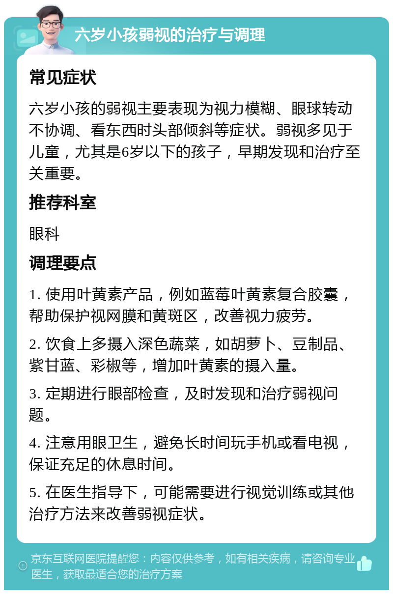 六岁小孩弱视的治疗与调理 常见症状 六岁小孩的弱视主要表现为视力模糊、眼球转动不协调、看东西时头部倾斜等症状。弱视多见于儿童，尤其是6岁以下的孩子，早期发现和治疗至关重要。 推荐科室 眼科 调理要点 1. 使用叶黄素产品，例如蓝莓叶黄素复合胶囊，帮助保护视网膜和黄斑区，改善视力疲劳。 2. 饮食上多摄入深色蔬菜，如胡萝卜、豆制品、紫甘蓝、彩椒等，增加叶黄素的摄入量。 3. 定期进行眼部检查，及时发现和治疗弱视问题。 4. 注意用眼卫生，避免长时间玩手机或看电视，保证充足的休息时间。 5. 在医生指导下，可能需要进行视觉训练或其他治疗方法来改善弱视症状。