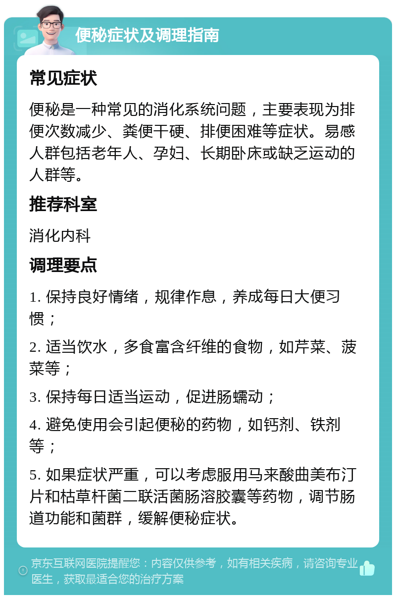 便秘症状及调理指南 常见症状 便秘是一种常见的消化系统问题，主要表现为排便次数减少、粪便干硬、排便困难等症状。易感人群包括老年人、孕妇、长期卧床或缺乏运动的人群等。 推荐科室 消化内科 调理要点 1. 保持良好情绪，规律作息，养成每日大便习惯； 2. 适当饮水，多食富含纤维的食物，如芹菜、菠菜等； 3. 保持每日适当运动，促进肠蠕动； 4. 避免使用会引起便秘的药物，如钙剂、铁剂等； 5. 如果症状严重，可以考虑服用马来酸曲美布汀片和枯草杆菌二联活菌肠溶胶囊等药物，调节肠道功能和菌群，缓解便秘症状。