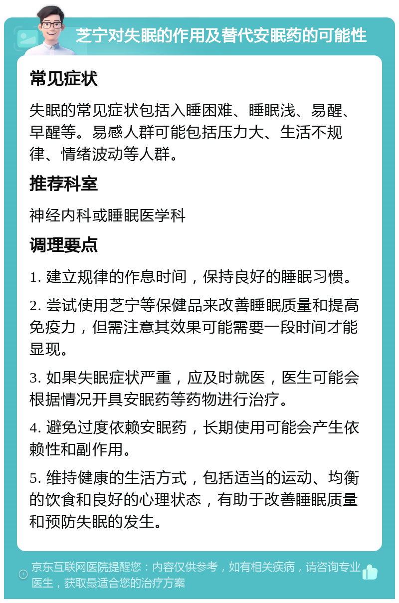 芝宁对失眠的作用及替代安眠药的可能性 常见症状 失眠的常见症状包括入睡困难、睡眠浅、易醒、早醒等。易感人群可能包括压力大、生活不规律、情绪波动等人群。 推荐科室 神经内科或睡眠医学科 调理要点 1. 建立规律的作息时间，保持良好的睡眠习惯。 2. 尝试使用芝宁等保健品来改善睡眠质量和提高免疫力，但需注意其效果可能需要一段时间才能显现。 3. 如果失眠症状严重，应及时就医，医生可能会根据情况开具安眠药等药物进行治疗。 4. 避免过度依赖安眠药，长期使用可能会产生依赖性和副作用。 5. 维持健康的生活方式，包括适当的运动、均衡的饮食和良好的心理状态，有助于改善睡眠质量和预防失眠的发生。