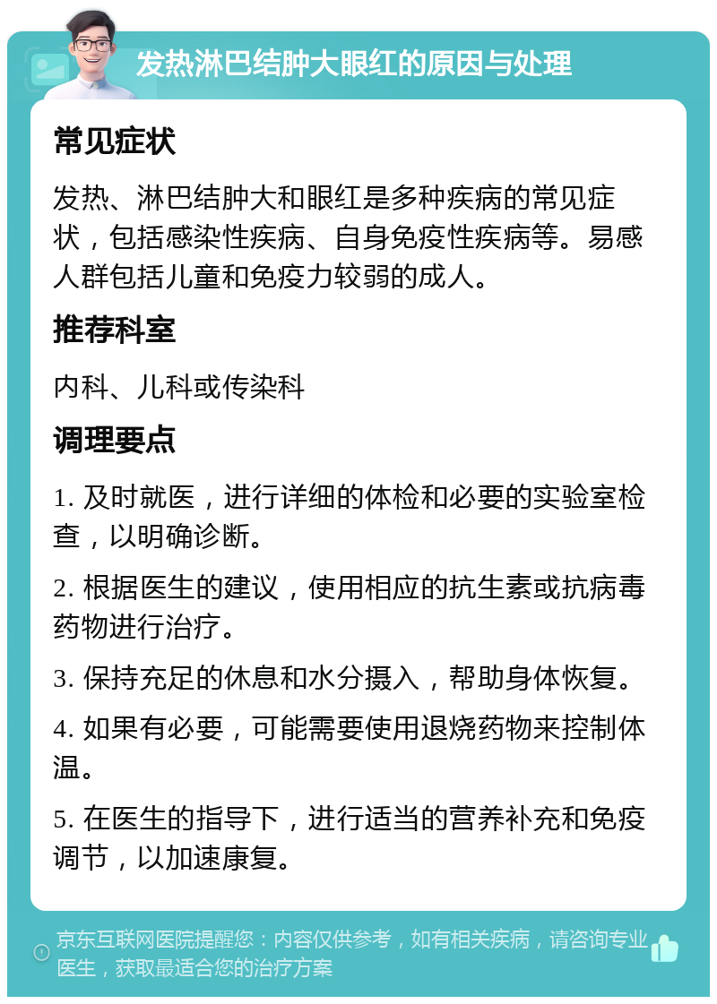 发热淋巴结肿大眼红的原因与处理 常见症状 发热、淋巴结肿大和眼红是多种疾病的常见症状，包括感染性疾病、自身免疫性疾病等。易感人群包括儿童和免疫力较弱的成人。 推荐科室 内科、儿科或传染科 调理要点 1. 及时就医，进行详细的体检和必要的实验室检查，以明确诊断。 2. 根据医生的建议，使用相应的抗生素或抗病毒药物进行治疗。 3. 保持充足的休息和水分摄入，帮助身体恢复。 4. 如果有必要，可能需要使用退烧药物来控制体温。 5. 在医生的指导下，进行适当的营养补充和免疫调节，以加速康复。