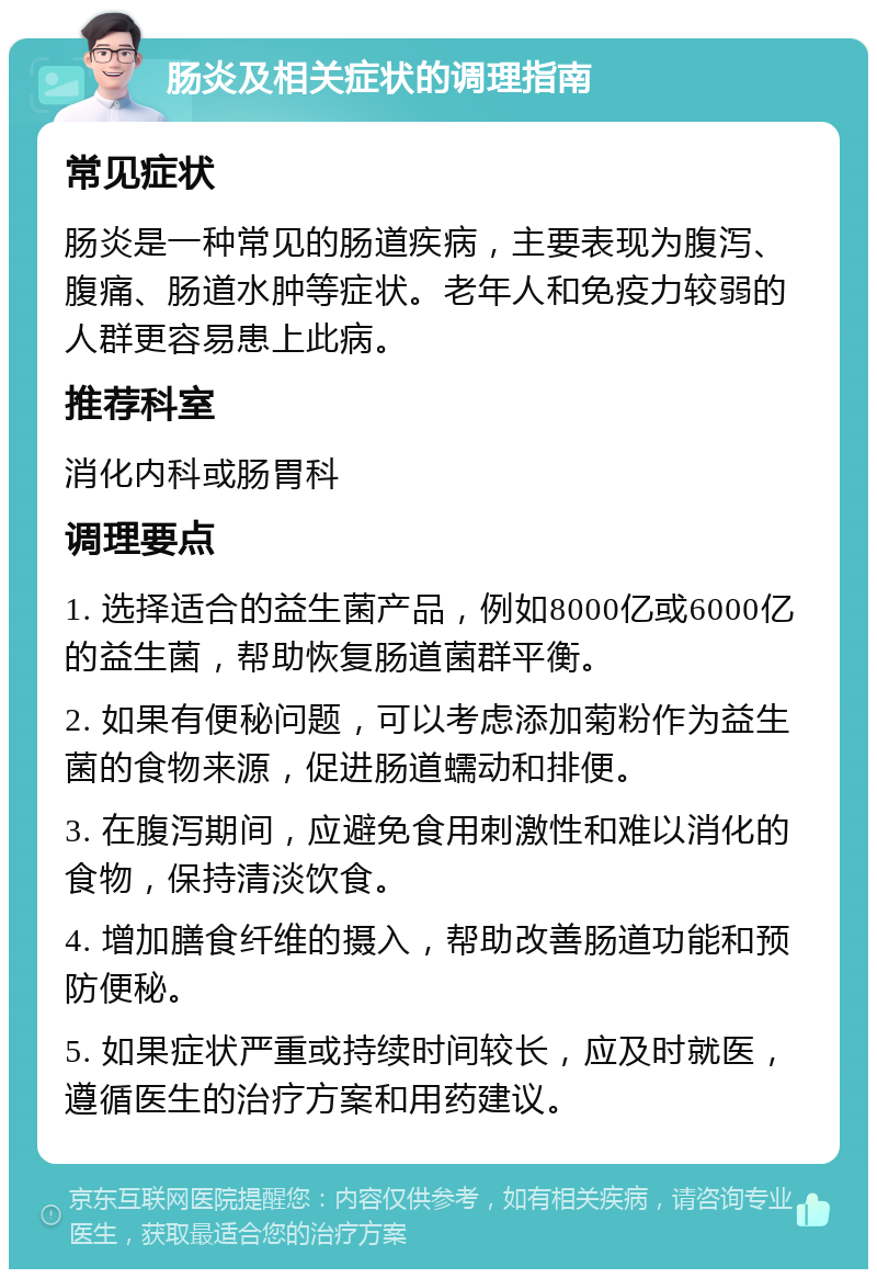 肠炎及相关症状的调理指南 常见症状 肠炎是一种常见的肠道疾病，主要表现为腹泻、腹痛、肠道水肿等症状。老年人和免疫力较弱的人群更容易患上此病。 推荐科室 消化内科或肠胃科 调理要点 1. 选择适合的益生菌产品，例如8000亿或6000亿的益生菌，帮助恢复肠道菌群平衡。 2. 如果有便秘问题，可以考虑添加菊粉作为益生菌的食物来源，促进肠道蠕动和排便。 3. 在腹泻期间，应避免食用刺激性和难以消化的食物，保持清淡饮食。 4. 增加膳食纤维的摄入，帮助改善肠道功能和预防便秘。 5. 如果症状严重或持续时间较长，应及时就医，遵循医生的治疗方案和用药建议。