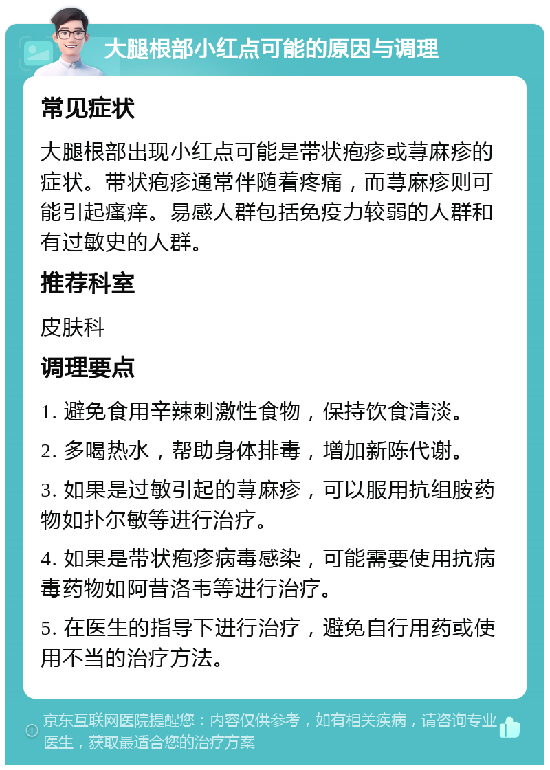 大腿根部小红点可能的原因与调理 常见症状 大腿根部出现小红点可能是带状疱疹或荨麻疹的症状。带状疱疹通常伴随着疼痛，而荨麻疹则可能引起瘙痒。易感人群包括免疫力较弱的人群和有过敏史的人群。 推荐科室 皮肤科 调理要点 1. 避免食用辛辣刺激性食物，保持饮食清淡。 2. 多喝热水，帮助身体排毒，增加新陈代谢。 3. 如果是过敏引起的荨麻疹，可以服用抗组胺药物如扑尔敏等进行治疗。 4. 如果是带状疱疹病毒感染，可能需要使用抗病毒药物如阿昔洛韦等进行治疗。 5. 在医生的指导下进行治疗，避免自行用药或使用不当的治疗方法。