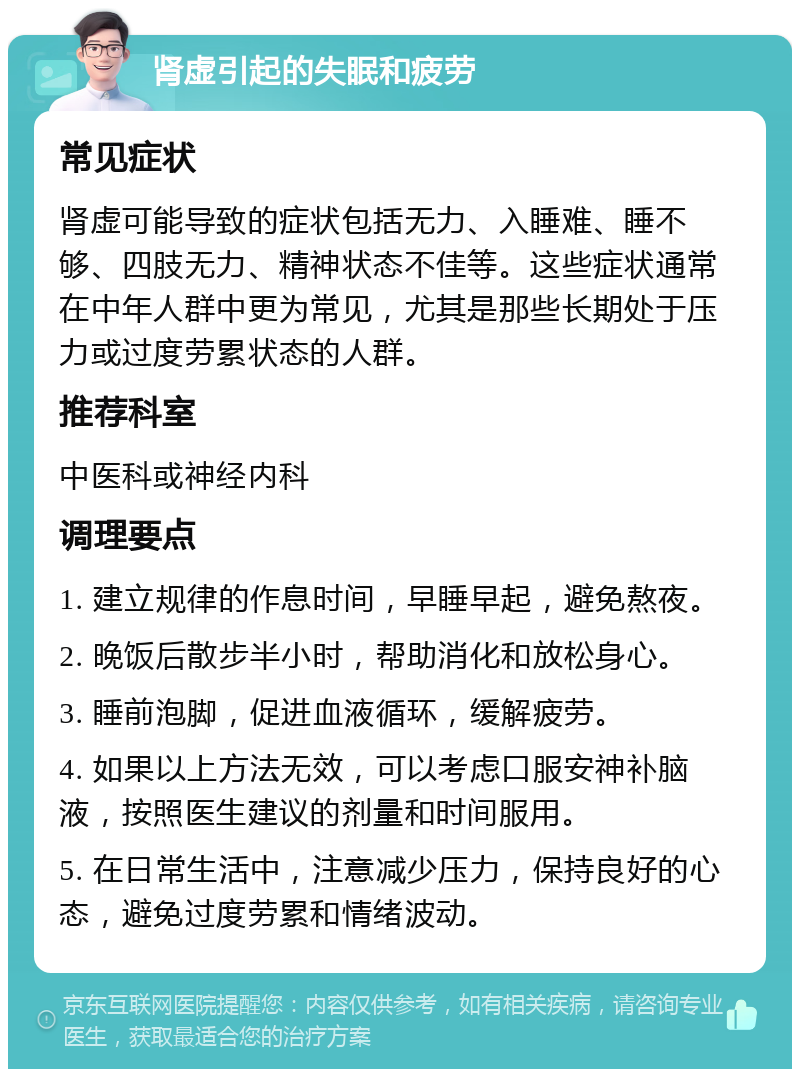 肾虚引起的失眠和疲劳 常见症状 肾虚可能导致的症状包括无力、入睡难、睡不够、四肢无力、精神状态不佳等。这些症状通常在中年人群中更为常见，尤其是那些长期处于压力或过度劳累状态的人群。 推荐科室 中医科或神经内科 调理要点 1. 建立规律的作息时间，早睡早起，避免熬夜。 2. 晚饭后散步半小时，帮助消化和放松身心。 3. 睡前泡脚，促进血液循环，缓解疲劳。 4. 如果以上方法无效，可以考虑口服安神补脑液，按照医生建议的剂量和时间服用。 5. 在日常生活中，注意减少压力，保持良好的心态，避免过度劳累和情绪波动。