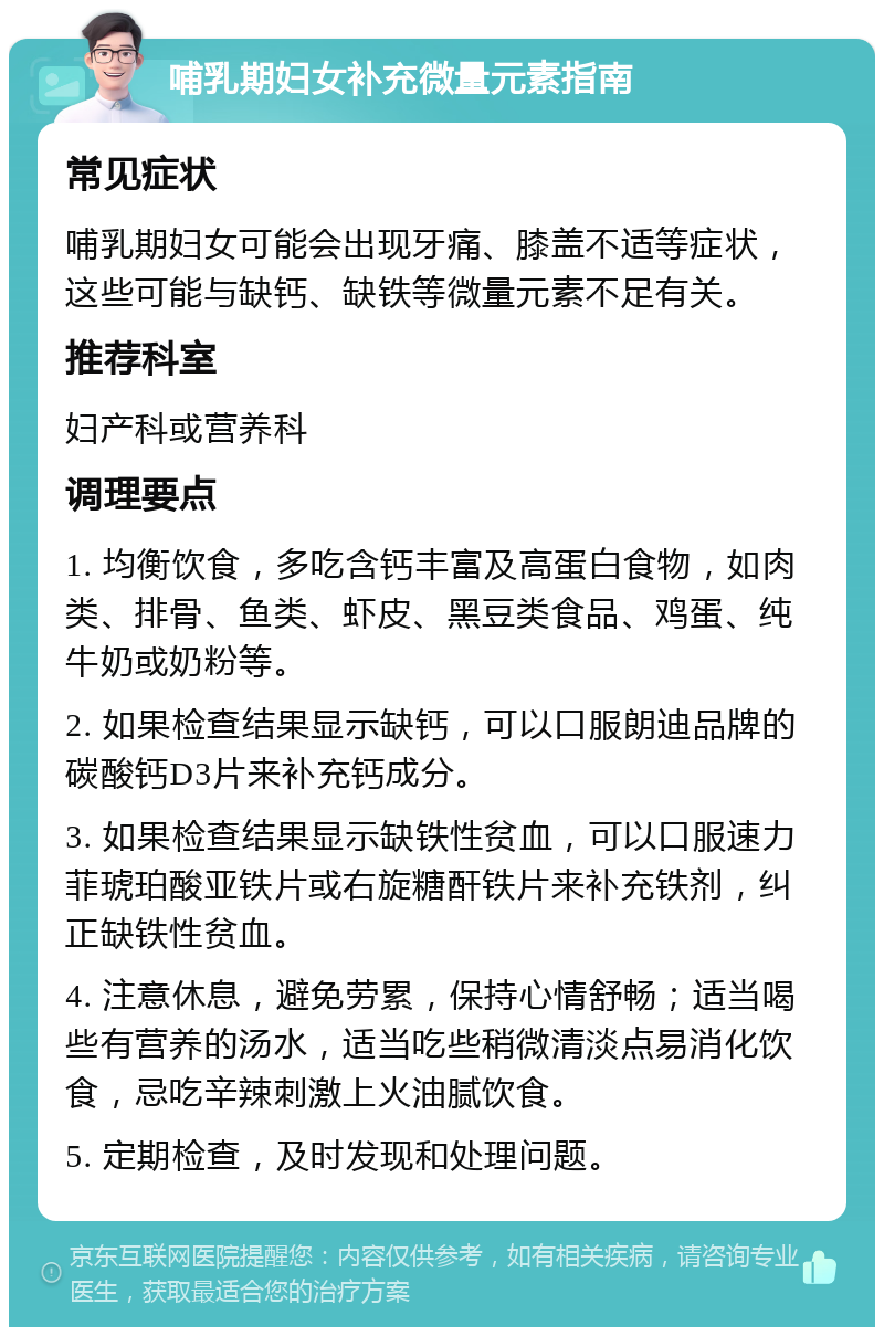 哺乳期妇女补充微量元素指南 常见症状 哺乳期妇女可能会出现牙痛、膝盖不适等症状，这些可能与缺钙、缺铁等微量元素不足有关。 推荐科室 妇产科或营养科 调理要点 1. 均衡饮食，多吃含钙丰富及高蛋白食物，如肉类、排骨、鱼类、虾皮、黑豆类食品、鸡蛋、纯牛奶或奶粉等。 2. 如果检查结果显示缺钙，可以口服朗迪品牌的碳酸钙D3片来补充钙成分。 3. 如果检查结果显示缺铁性贫血，可以口服速力菲琥珀酸亚铁片或右旋糖酐铁片来补充铁剂，纠正缺铁性贫血。 4. 注意休息，避免劳累，保持心情舒畅；适当喝些有营养的汤水，适当吃些稍微清淡点易消化饮食，忌吃辛辣刺激上火油腻饮食。 5. 定期检查，及时发现和处理问题。