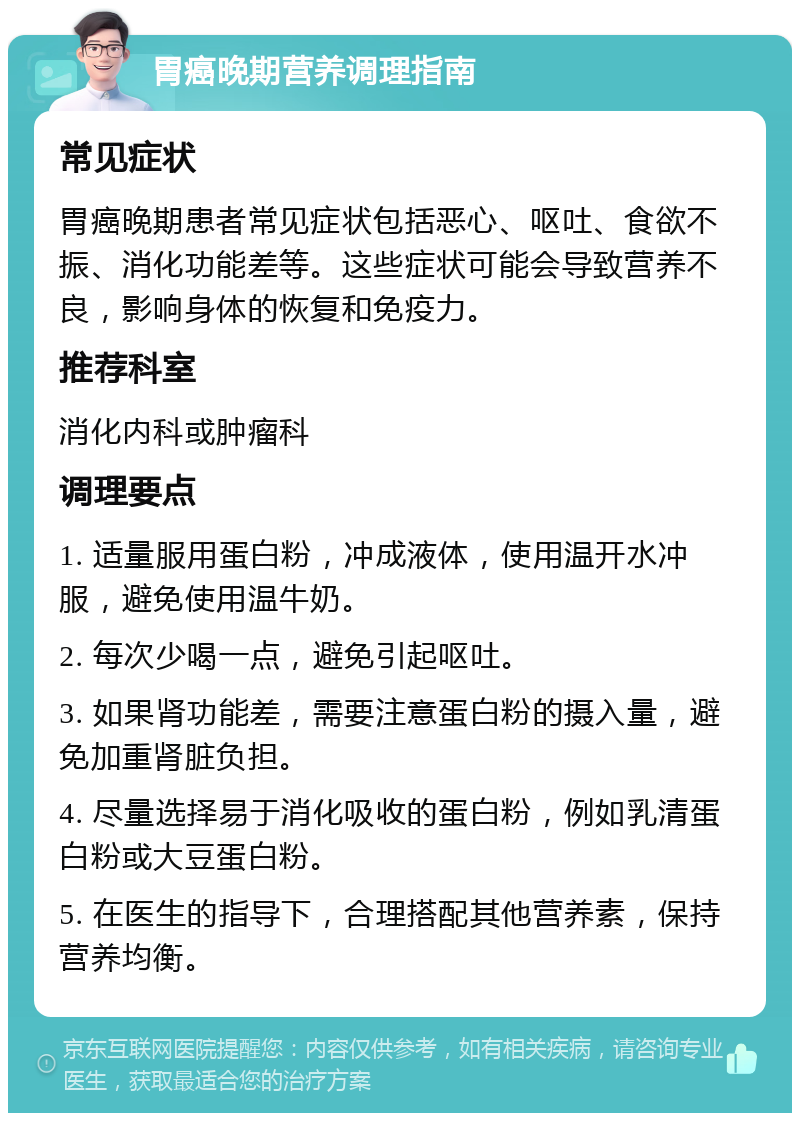 胃癌晚期营养调理指南 常见症状 胃癌晚期患者常见症状包括恶心、呕吐、食欲不振、消化功能差等。这些症状可能会导致营养不良，影响身体的恢复和免疫力。 推荐科室 消化内科或肿瘤科 调理要点 1. 适量服用蛋白粉，冲成液体，使用温开水冲服，避免使用温牛奶。 2. 每次少喝一点，避免引起呕吐。 3. 如果肾功能差，需要注意蛋白粉的摄入量，避免加重肾脏负担。 4. 尽量选择易于消化吸收的蛋白粉，例如乳清蛋白粉或大豆蛋白粉。 5. 在医生的指导下，合理搭配其他营养素，保持营养均衡。