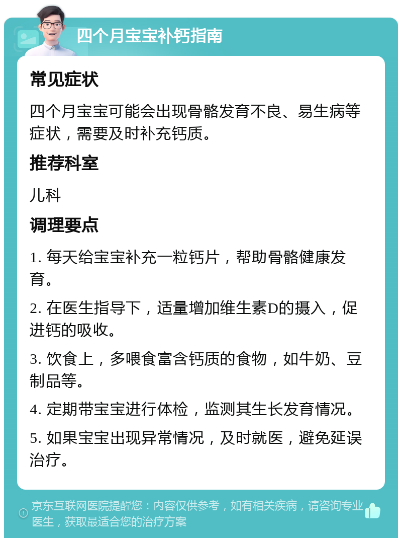 四个月宝宝补钙指南 常见症状 四个月宝宝可能会出现骨骼发育不良、易生病等症状，需要及时补充钙质。 推荐科室 儿科 调理要点 1. 每天给宝宝补充一粒钙片，帮助骨骼健康发育。 2. 在医生指导下，适量增加维生素D的摄入，促进钙的吸收。 3. 饮食上，多喂食富含钙质的食物，如牛奶、豆制品等。 4. 定期带宝宝进行体检，监测其生长发育情况。 5. 如果宝宝出现异常情况，及时就医，避免延误治疗。