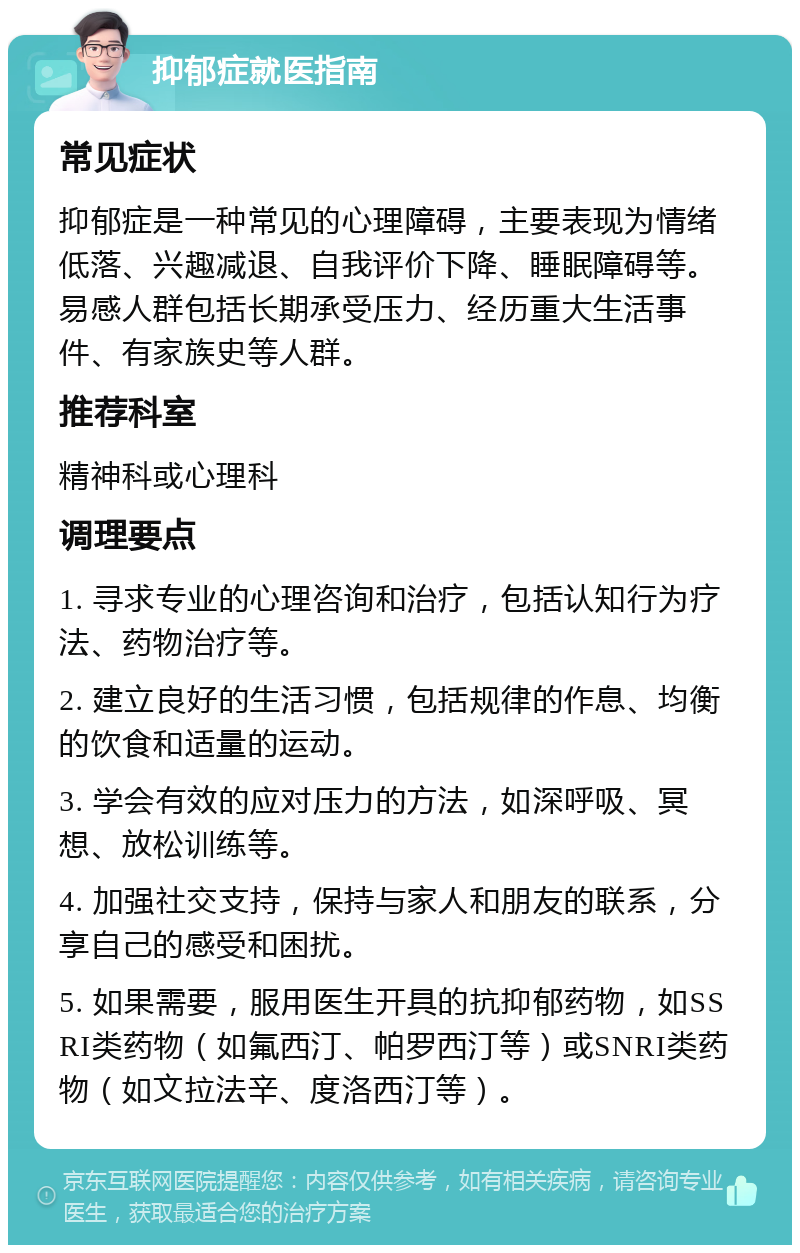 抑郁症就医指南 常见症状 抑郁症是一种常见的心理障碍，主要表现为情绪低落、兴趣减退、自我评价下降、睡眠障碍等。易感人群包括长期承受压力、经历重大生活事件、有家族史等人群。 推荐科室 精神科或心理科 调理要点 1. 寻求专业的心理咨询和治疗，包括认知行为疗法、药物治疗等。 2. 建立良好的生活习惯，包括规律的作息、均衡的饮食和适量的运动。 3. 学会有效的应对压力的方法，如深呼吸、冥想、放松训练等。 4. 加强社交支持，保持与家人和朋友的联系，分享自己的感受和困扰。 5. 如果需要，服用医生开具的抗抑郁药物，如SSRI类药物（如氟西汀、帕罗西汀等）或SNRI类药物（如文拉法辛、度洛西汀等）。