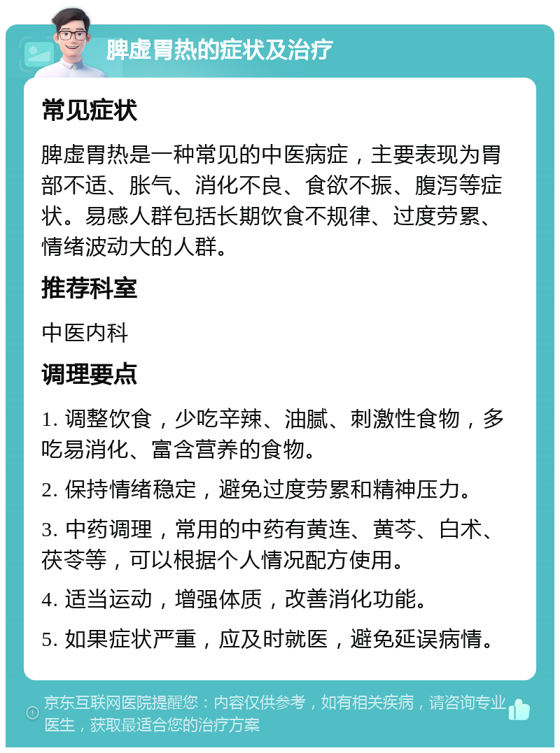 脾虚胃热的症状及治疗 常见症状 脾虚胃热是一种常见的中医病症，主要表现为胃部不适、胀气、消化不良、食欲不振、腹泻等症状。易感人群包括长期饮食不规律、过度劳累、情绪波动大的人群。 推荐科室 中医内科 调理要点 1. 调整饮食，少吃辛辣、油腻、刺激性食物，多吃易消化、富含营养的食物。 2. 保持情绪稳定，避免过度劳累和精神压力。 3. 中药调理，常用的中药有黄连、黄芩、白术、茯苓等，可以根据个人情况配方使用。 4. 适当运动，增强体质，改善消化功能。 5. 如果症状严重，应及时就医，避免延误病情。