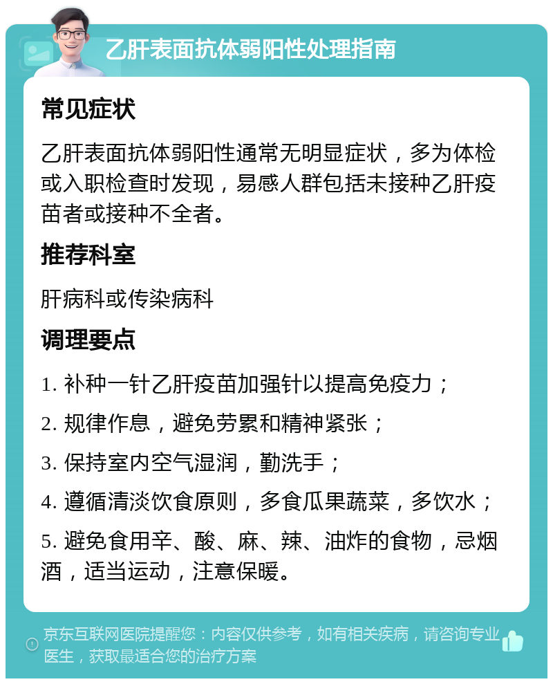 乙肝表面抗体弱阳性处理指南 常见症状 乙肝表面抗体弱阳性通常无明显症状，多为体检或入职检查时发现，易感人群包括未接种乙肝疫苗者或接种不全者。 推荐科室 肝病科或传染病科 调理要点 1. 补种一针乙肝疫苗加强针以提高免疫力； 2. 规律作息，避免劳累和精神紧张； 3. 保持室内空气湿润，勤洗手； 4. 遵循清淡饮食原则，多食瓜果蔬菜，多饮水； 5. 避免食用辛、酸、麻、辣、油炸的食物，忌烟酒，适当运动，注意保暖。