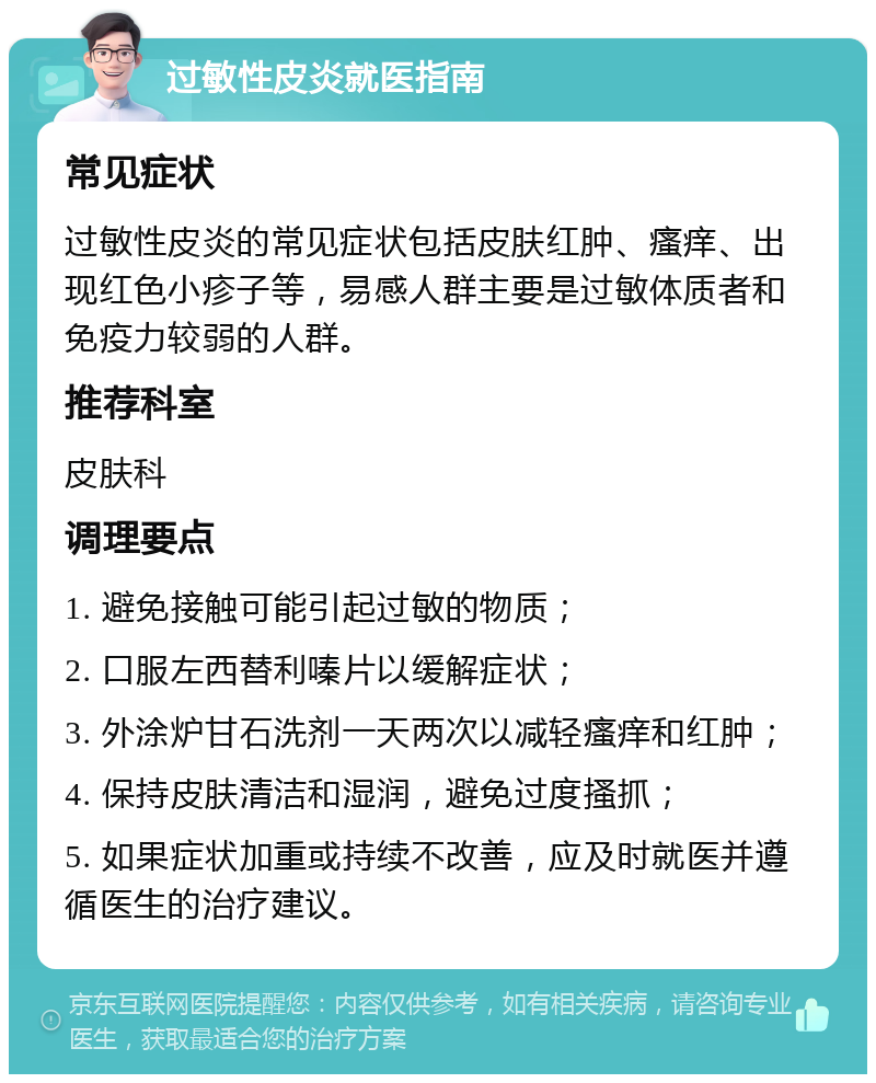 过敏性皮炎就医指南 常见症状 过敏性皮炎的常见症状包括皮肤红肿、瘙痒、出现红色小疹子等，易感人群主要是过敏体质者和免疫力较弱的人群。 推荐科室 皮肤科 调理要点 1. 避免接触可能引起过敏的物质； 2. 口服左西替利嗪片以缓解症状； 3. 外涂炉甘石洗剂一天两次以减轻瘙痒和红肿； 4. 保持皮肤清洁和湿润，避免过度搔抓； 5. 如果症状加重或持续不改善，应及时就医并遵循医生的治疗建议。