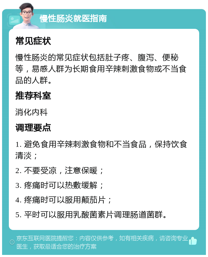 慢性肠炎就医指南 常见症状 慢性肠炎的常见症状包括肚子疼、腹泻、便秘等，易感人群为长期食用辛辣刺激食物或不当食品的人群。 推荐科室 消化内科 调理要点 1. 避免食用辛辣刺激食物和不当食品，保持饮食清淡； 2. 不要受凉，注意保暖； 3. 疼痛时可以热敷缓解； 4. 疼痛时可以服用颠茄片； 5. 平时可以服用乳酸菌素片调理肠道菌群。