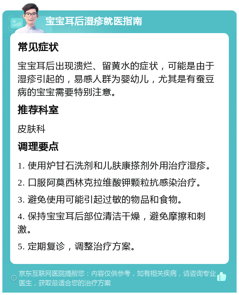 宝宝耳后湿疹就医指南 常见症状 宝宝耳后出现溃烂、留黄水的症状，可能是由于湿疹引起的，易感人群为婴幼儿，尤其是有蚕豆病的宝宝需要特别注意。 推荐科室 皮肤科 调理要点 1. 使用炉甘石洗剂和儿肤康搽剂外用治疗湿疹。 2. 口服阿莫西林克拉维酸钾颗粒抗感染治疗。 3. 避免使用可能引起过敏的物品和食物。 4. 保持宝宝耳后部位清洁干燥，避免摩擦和刺激。 5. 定期复诊，调整治疗方案。