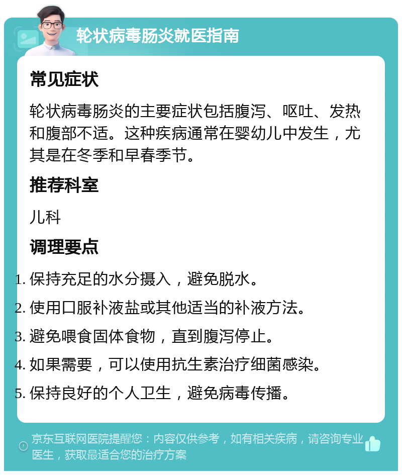 轮状病毒肠炎就医指南 常见症状 轮状病毒肠炎的主要症状包括腹泻、呕吐、发热和腹部不适。这种疾病通常在婴幼儿中发生，尤其是在冬季和早春季节。 推荐科室 儿科 调理要点 保持充足的水分摄入，避免脱水。 使用口服补液盐或其他适当的补液方法。 避免喂食固体食物，直到腹泻停止。 如果需要，可以使用抗生素治疗细菌感染。 保持良好的个人卫生，避免病毒传播。