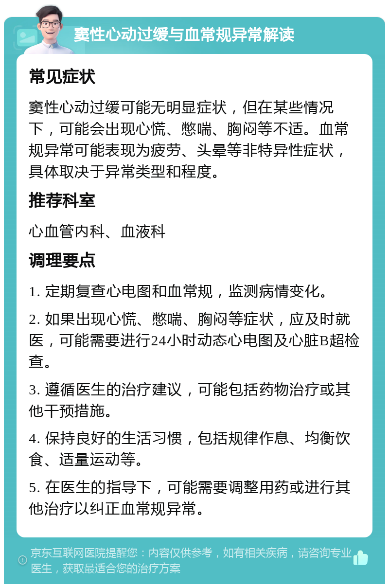 窦性心动过缓与血常规异常解读 常见症状 窦性心动过缓可能无明显症状，但在某些情况下，可能会出现心慌、憋喘、胸闷等不适。血常规异常可能表现为疲劳、头晕等非特异性症状，具体取决于异常类型和程度。 推荐科室 心血管内科、血液科 调理要点 1. 定期复查心电图和血常规，监测病情变化。 2. 如果出现心慌、憋喘、胸闷等症状，应及时就医，可能需要进行24小时动态心电图及心脏B超检查。 3. 遵循医生的治疗建议，可能包括药物治疗或其他干预措施。 4. 保持良好的生活习惯，包括规律作息、均衡饮食、适量运动等。 5. 在医生的指导下，可能需要调整用药或进行其他治疗以纠正血常规异常。