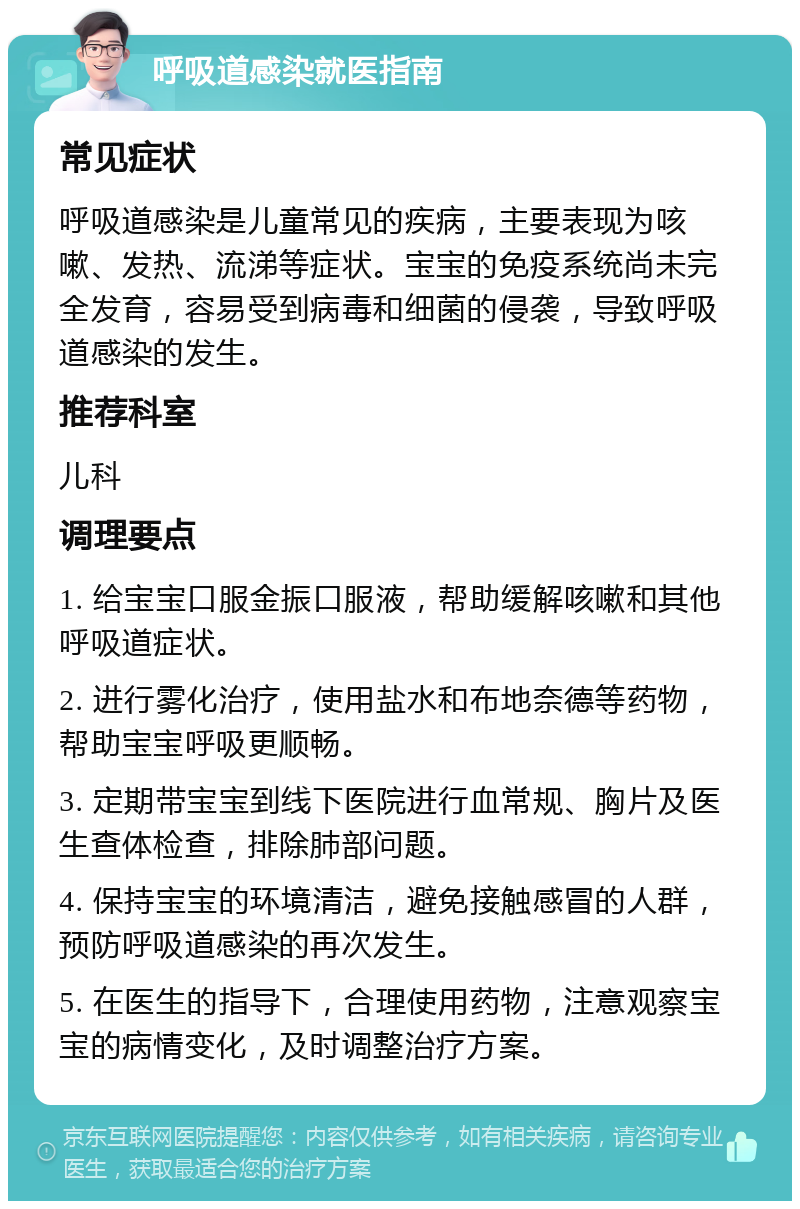 呼吸道感染就医指南 常见症状 呼吸道感染是儿童常见的疾病，主要表现为咳嗽、发热、流涕等症状。宝宝的免疫系统尚未完全发育，容易受到病毒和细菌的侵袭，导致呼吸道感染的发生。 推荐科室 儿科 调理要点 1. 给宝宝口服金振口服液，帮助缓解咳嗽和其他呼吸道症状。 2. 进行雾化治疗，使用盐水和布地奈德等药物，帮助宝宝呼吸更顺畅。 3. 定期带宝宝到线下医院进行血常规、胸片及医生查体检查，排除肺部问题。 4. 保持宝宝的环境清洁，避免接触感冒的人群，预防呼吸道感染的再次发生。 5. 在医生的指导下，合理使用药物，注意观察宝宝的病情变化，及时调整治疗方案。