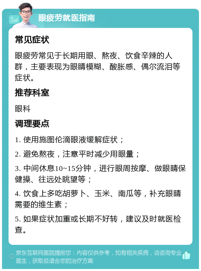 眼疲劳就医指南 常见症状 眼疲劳常见于长期用眼、熬夜、饮食辛辣的人群，主要表现为眼睛模糊、酸胀感、偶尔流泪等症状。 推荐科室 眼科 调理要点 1. 使用施图伦滴眼液缓解症状； 2. 避免熬夜，注意平时减少用眼量； 3. 中间休息10~15分钟，进行眼周按摩、做眼睛保健操、往远处眺望等； 4. 饮食上多吃胡萝卜、玉米、南瓜等，补充眼睛需要的维生素； 5. 如果症状加重或长期不好转，建议及时就医检查。