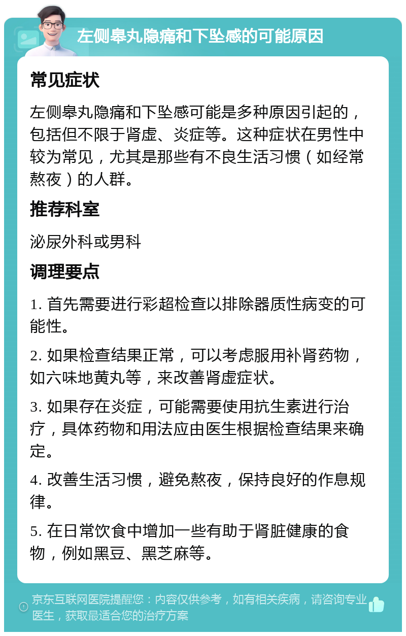 左侧皋丸隐痛和下坠感的可能原因 常见症状 左侧皋丸隐痛和下坠感可能是多种原因引起的，包括但不限于肾虚、炎症等。这种症状在男性中较为常见，尤其是那些有不良生活习惯（如经常熬夜）的人群。 推荐科室 泌尿外科或男科 调理要点 1. 首先需要进行彩超检查以排除器质性病变的可能性。 2. 如果检查结果正常，可以考虑服用补肾药物，如六味地黄丸等，来改善肾虚症状。 3. 如果存在炎症，可能需要使用抗生素进行治疗，具体药物和用法应由医生根据检查结果来确定。 4. 改善生活习惯，避免熬夜，保持良好的作息规律。 5. 在日常饮食中增加一些有助于肾脏健康的食物，例如黑豆、黑芝麻等。