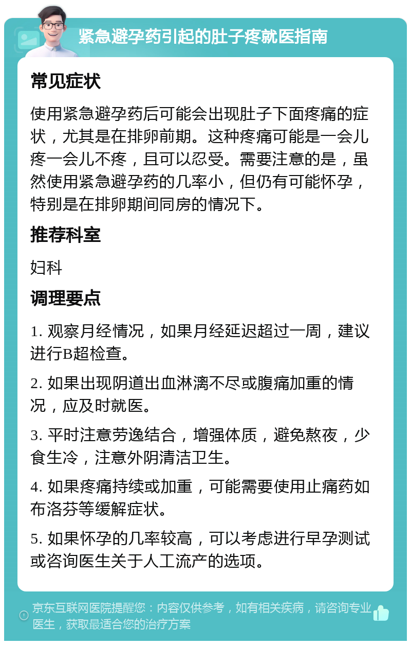 紧急避孕药引起的肚子疼就医指南 常见症状 使用紧急避孕药后可能会出现肚子下面疼痛的症状，尤其是在排卵前期。这种疼痛可能是一会儿疼一会儿不疼，且可以忍受。需要注意的是，虽然使用紧急避孕药的几率小，但仍有可能怀孕，特别是在排卵期间同房的情况下。 推荐科室 妇科 调理要点 1. 观察月经情况，如果月经延迟超过一周，建议进行B超检查。 2. 如果出现阴道出血淋漓不尽或腹痛加重的情况，应及时就医。 3. 平时注意劳逸结合，增强体质，避免熬夜，少食生冷，注意外阴清洁卫生。 4. 如果疼痛持续或加重，可能需要使用止痛药如布洛芬等缓解症状。 5. 如果怀孕的几率较高，可以考虑进行早孕测试或咨询医生关于人工流产的选项。