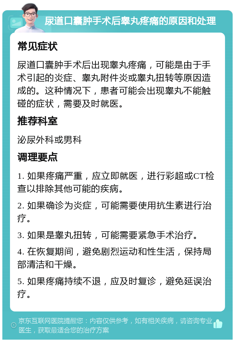 尿道口囊肿手术后睾丸疼痛的原因和处理 常见症状 尿道口囊肿手术后出现睾丸疼痛，可能是由于手术引起的炎症、睾丸附件炎或睾丸扭转等原因造成的。这种情况下，患者可能会出现睾丸不能触碰的症状，需要及时就医。 推荐科室 泌尿外科或男科 调理要点 1. 如果疼痛严重，应立即就医，进行彩超或CT检查以排除其他可能的疾病。 2. 如果确诊为炎症，可能需要使用抗生素进行治疗。 3. 如果是睾丸扭转，可能需要紧急手术治疗。 4. 在恢复期间，避免剧烈运动和性生活，保持局部清洁和干燥。 5. 如果疼痛持续不退，应及时复诊，避免延误治疗。