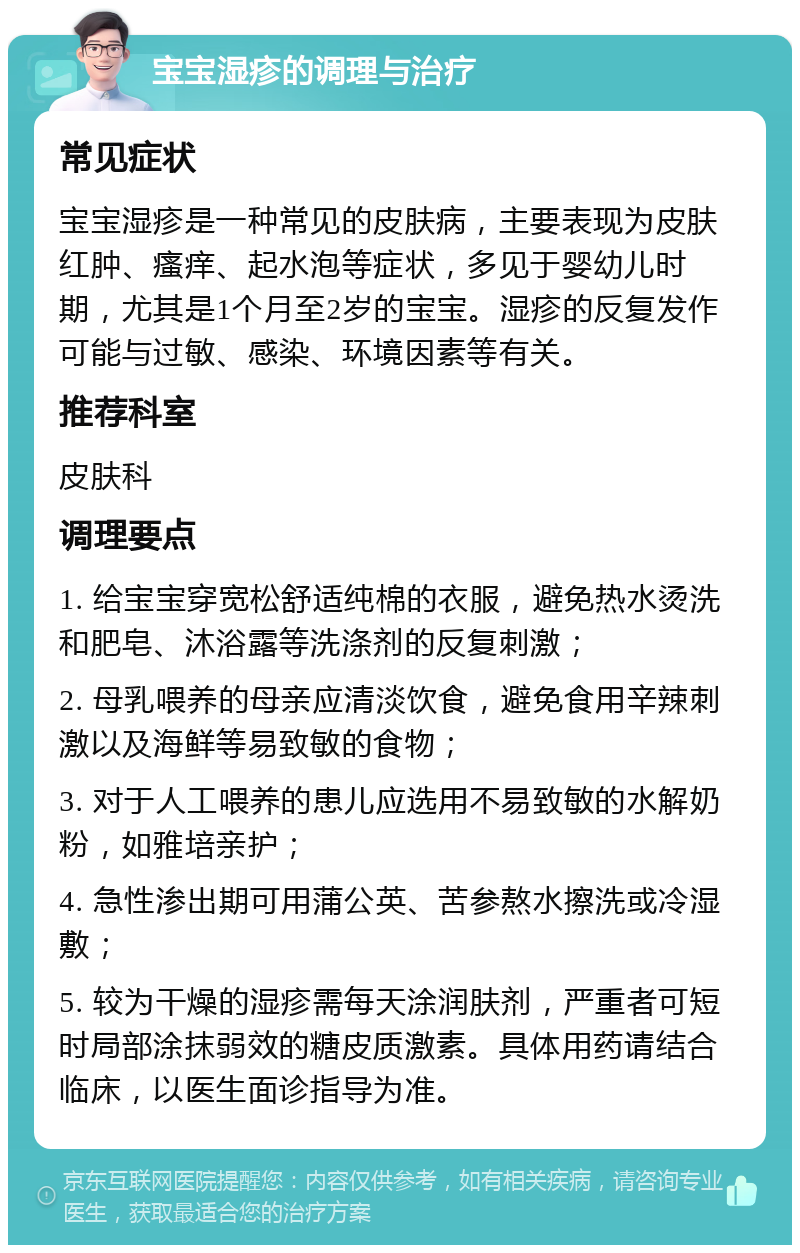 宝宝湿疹的调理与治疗 常见症状 宝宝湿疹是一种常见的皮肤病，主要表现为皮肤红肿、瘙痒、起水泡等症状，多见于婴幼儿时期，尤其是1个月至2岁的宝宝。湿疹的反复发作可能与过敏、感染、环境因素等有关。 推荐科室 皮肤科 调理要点 1. 给宝宝穿宽松舒适纯棉的衣服，避免热水烫洗和肥皂、沐浴露等洗涤剂的反复刺激； 2. 母乳喂养的母亲应清淡饮食，避免食用辛辣刺激以及海鲜等易致敏的食物； 3. 对于人工喂养的患儿应选用不易致敏的水解奶粉，如雅培亲护； 4. 急性渗出期可用蒲公英、苦参熬水擦洗或冷湿敷； 5. 较为干燥的湿疹需每天涂润肤剂，严重者可短时局部涂抹弱效的糖皮质激素。具体用药请结合临床，以医生面诊指导为准。