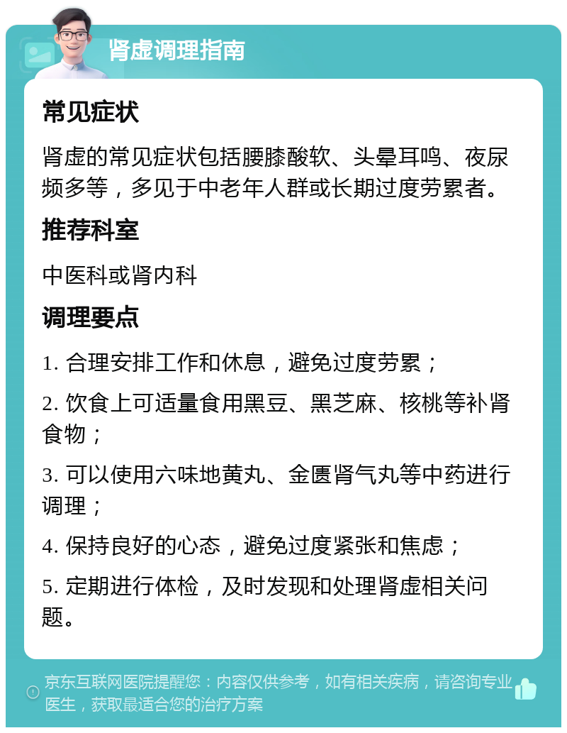 肾虚调理指南 常见症状 肾虚的常见症状包括腰膝酸软、头晕耳鸣、夜尿频多等，多见于中老年人群或长期过度劳累者。 推荐科室 中医科或肾内科 调理要点 1. 合理安排工作和休息，避免过度劳累； 2. 饮食上可适量食用黑豆、黑芝麻、核桃等补肾食物； 3. 可以使用六味地黄丸、金匮肾气丸等中药进行调理； 4. 保持良好的心态，避免过度紧张和焦虑； 5. 定期进行体检，及时发现和处理肾虚相关问题。