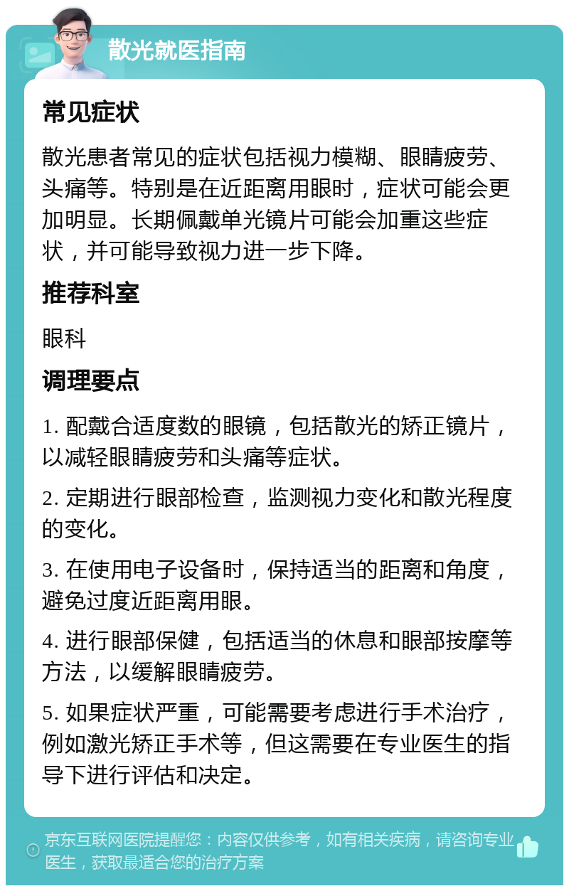 散光就医指南 常见症状 散光患者常见的症状包括视力模糊、眼睛疲劳、头痛等。特别是在近距离用眼时，症状可能会更加明显。长期佩戴单光镜片可能会加重这些症状，并可能导致视力进一步下降。 推荐科室 眼科 调理要点 1. 配戴合适度数的眼镜，包括散光的矫正镜片，以减轻眼睛疲劳和头痛等症状。 2. 定期进行眼部检查，监测视力变化和散光程度的变化。 3. 在使用电子设备时，保持适当的距离和角度，避免过度近距离用眼。 4. 进行眼部保健，包括适当的休息和眼部按摩等方法，以缓解眼睛疲劳。 5. 如果症状严重，可能需要考虑进行手术治疗，例如激光矫正手术等，但这需要在专业医生的指导下进行评估和决定。