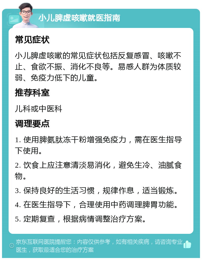 小儿脾虚咳嗽就医指南 常见症状 小儿脾虚咳嗽的常见症状包括反复感冒、咳嗽不止、食欲不振、消化不良等。易感人群为体质较弱、免疫力低下的儿童。 推荐科室 儿科或中医科 调理要点 1. 使用脾氨肽冻干粉增强免疫力，需在医生指导下使用。 2. 饮食上应注意清淡易消化，避免生冷、油腻食物。 3. 保持良好的生活习惯，规律作息，适当锻炼。 4. 在医生指导下，合理使用中药调理脾胃功能。 5. 定期复查，根据病情调整治疗方案。