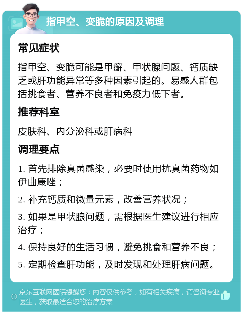 指甲空、变脆的原因及调理 常见症状 指甲空、变脆可能是甲癣、甲状腺问题、钙质缺乏或肝功能异常等多种因素引起的。易感人群包括挑食者、营养不良者和免疫力低下者。 推荐科室 皮肤科、内分泌科或肝病科 调理要点 1. 首先排除真菌感染，必要时使用抗真菌药物如伊曲康唑； 2. 补充钙质和微量元素，改善营养状况； 3. 如果是甲状腺问题，需根据医生建议进行相应治疗； 4. 保持良好的生活习惯，避免挑食和营养不良； 5. 定期检查肝功能，及时发现和处理肝病问题。