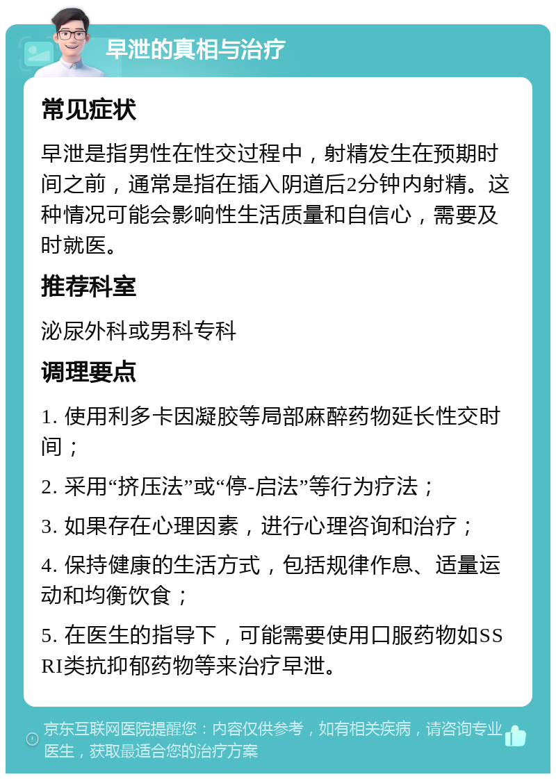 早泄的真相与治疗 常见症状 早泄是指男性在性交过程中，射精发生在预期时间之前，通常是指在插入阴道后2分钟内射精。这种情况可能会影响性生活质量和自信心，需要及时就医。 推荐科室 泌尿外科或男科专科 调理要点 1. 使用利多卡因凝胶等局部麻醉药物延长性交时间； 2. 采用“挤压法”或“停-启法”等行为疗法； 3. 如果存在心理因素，进行心理咨询和治疗； 4. 保持健康的生活方式，包括规律作息、适量运动和均衡饮食； 5. 在医生的指导下，可能需要使用口服药物如SSRI类抗抑郁药物等来治疗早泄。