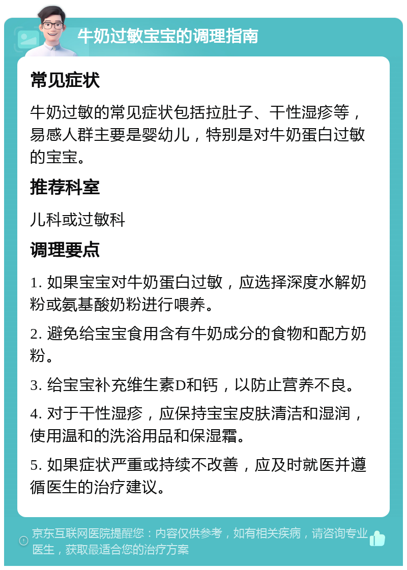 牛奶过敏宝宝的调理指南 常见症状 牛奶过敏的常见症状包括拉肚子、干性湿疹等，易感人群主要是婴幼儿，特别是对牛奶蛋白过敏的宝宝。 推荐科室 儿科或过敏科 调理要点 1. 如果宝宝对牛奶蛋白过敏，应选择深度水解奶粉或氨基酸奶粉进行喂养。 2. 避免给宝宝食用含有牛奶成分的食物和配方奶粉。 3. 给宝宝补充维生素D和钙，以防止营养不良。 4. 对于干性湿疹，应保持宝宝皮肤清洁和湿润，使用温和的洗浴用品和保湿霜。 5. 如果症状严重或持续不改善，应及时就医并遵循医生的治疗建议。