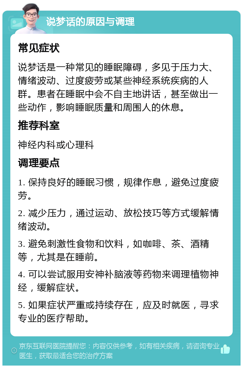 说梦话的原因与调理 常见症状 说梦话是一种常见的睡眠障碍，多见于压力大、情绪波动、过度疲劳或某些神经系统疾病的人群。患者在睡眠中会不自主地讲话，甚至做出一些动作，影响睡眠质量和周围人的休息。 推荐科室 神经内科或心理科 调理要点 1. 保持良好的睡眠习惯，规律作息，避免过度疲劳。 2. 减少压力，通过运动、放松技巧等方式缓解情绪波动。 3. 避免刺激性食物和饮料，如咖啡、茶、酒精等，尤其是在睡前。 4. 可以尝试服用安神补脑液等药物来调理植物神经，缓解症状。 5. 如果症状严重或持续存在，应及时就医，寻求专业的医疗帮助。