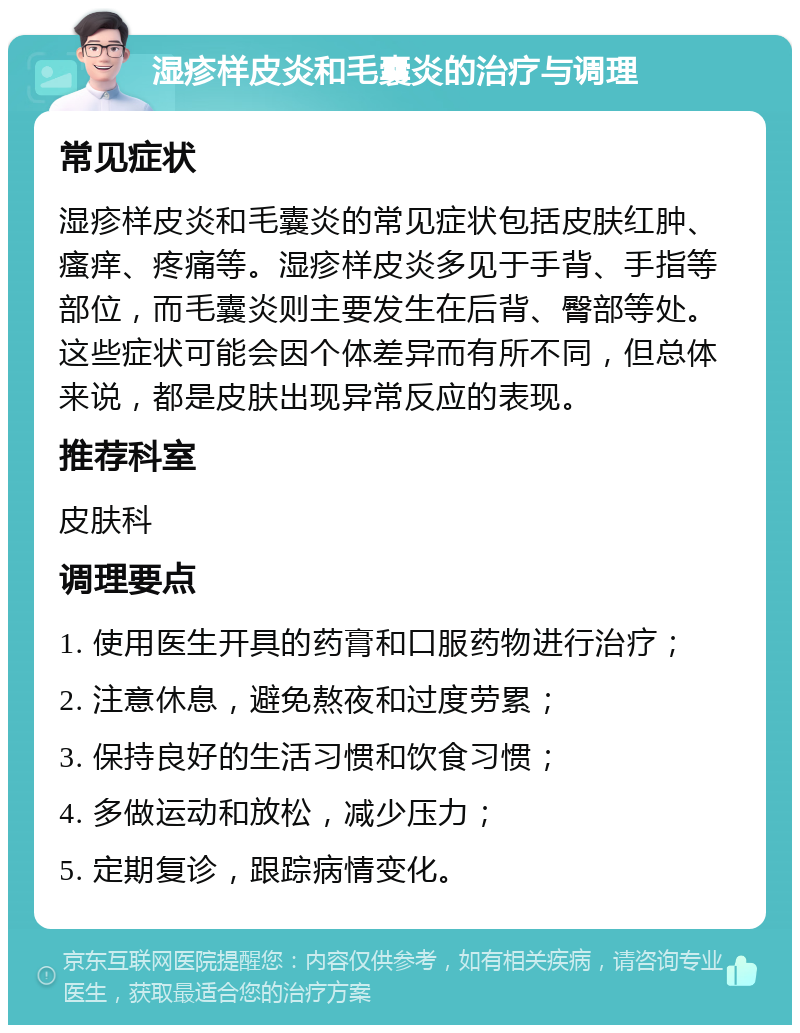 湿疹样皮炎和毛囊炎的治疗与调理 常见症状 湿疹样皮炎和毛囊炎的常见症状包括皮肤红肿、瘙痒、疼痛等。湿疹样皮炎多见于手背、手指等部位，而毛囊炎则主要发生在后背、臀部等处。这些症状可能会因个体差异而有所不同，但总体来说，都是皮肤出现异常反应的表现。 推荐科室 皮肤科 调理要点 1. 使用医生开具的药膏和口服药物进行治疗； 2. 注意休息，避免熬夜和过度劳累； 3. 保持良好的生活习惯和饮食习惯； 4. 多做运动和放松，减少压力； 5. 定期复诊，跟踪病情变化。