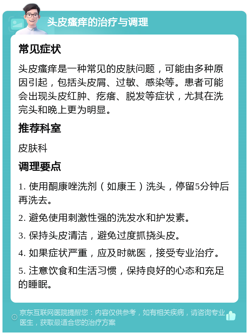 头皮瘙痒的治疗与调理 常见症状 头皮瘙痒是一种常见的皮肤问题，可能由多种原因引起，包括头皮屑、过敏、感染等。患者可能会出现头皮红肿、疙瘩、脱发等症状，尤其在洗完头和晚上更为明显。 推荐科室 皮肤科 调理要点 1. 使用酮康唑洗剂（如康王）洗头，停留5分钟后再洗去。 2. 避免使用刺激性强的洗发水和护发素。 3. 保持头皮清洁，避免过度抓挠头皮。 4. 如果症状严重，应及时就医，接受专业治疗。 5. 注意饮食和生活习惯，保持良好的心态和充足的睡眠。