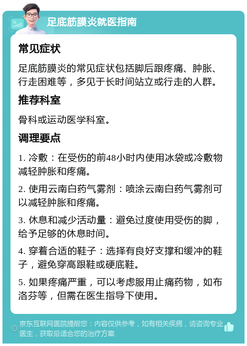 足底筋膜炎就医指南 常见症状 足底筋膜炎的常见症状包括脚后跟疼痛、肿胀、行走困难等，多见于长时间站立或行走的人群。 推荐科室 骨科或运动医学科室。 调理要点 1. 冷敷：在受伤的前48小时内使用冰袋或冷敷物减轻肿胀和疼痛。 2. 使用云南白药气雾剂：喷涂云南白药气雾剂可以减轻肿胀和疼痛。 3. 休息和减少活动量：避免过度使用受伤的脚，给予足够的休息时间。 4. 穿着合适的鞋子：选择有良好支撑和缓冲的鞋子，避免穿高跟鞋或硬底鞋。 5. 如果疼痛严重，可以考虑服用止痛药物，如布洛芬等，但需在医生指导下使用。