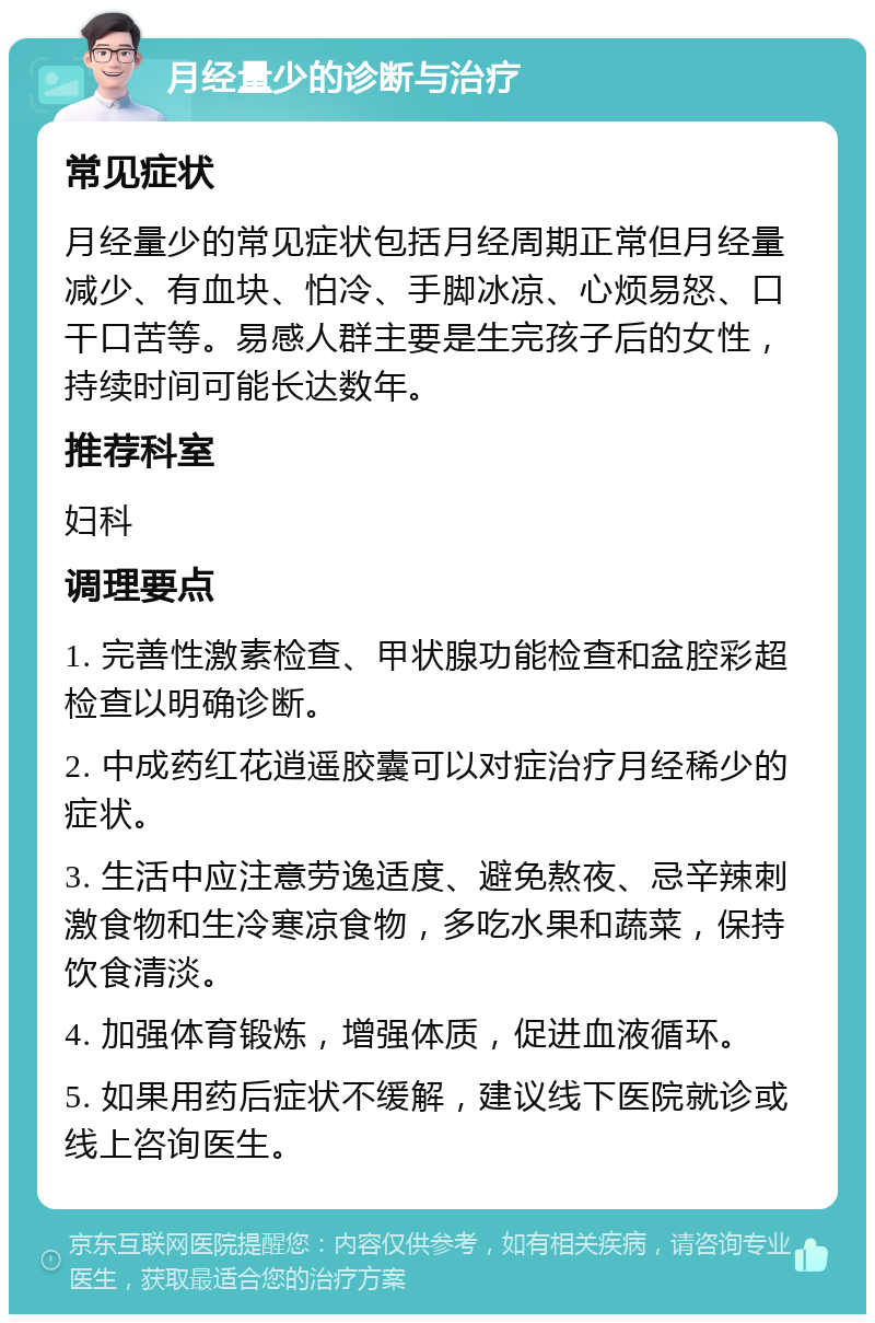 月经量少的诊断与治疗 常见症状 月经量少的常见症状包括月经周期正常但月经量减少、有血块、怕冷、手脚冰凉、心烦易怒、口干口苦等。易感人群主要是生完孩子后的女性，持续时间可能长达数年。 推荐科室 妇科 调理要点 1. 完善性激素检查、甲状腺功能检查和盆腔彩超检查以明确诊断。 2. 中成药红花逍遥胶囊可以对症治疗月经稀少的症状。 3. 生活中应注意劳逸适度、避免熬夜、忌辛辣刺激食物和生冷寒凉食物，多吃水果和蔬菜，保持饮食清淡。 4. 加强体育锻炼，增强体质，促进血液循环。 5. 如果用药后症状不缓解，建议线下医院就诊或线上咨询医生。