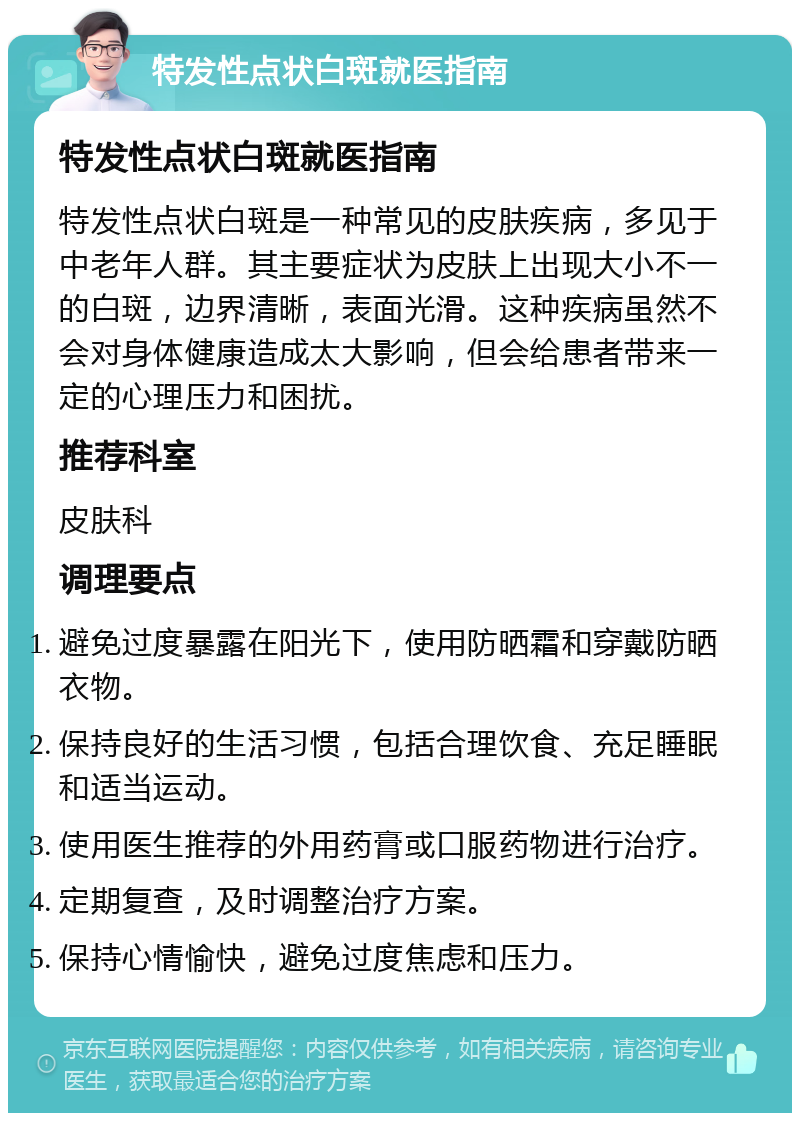 特发性点状白斑就医指南 特发性点状白斑就医指南 特发性点状白斑是一种常见的皮肤疾病，多见于中老年人群。其主要症状为皮肤上出现大小不一的白斑，边界清晰，表面光滑。这种疾病虽然不会对身体健康造成太大影响，但会给患者带来一定的心理压力和困扰。 推荐科室 皮肤科 调理要点 避免过度暴露在阳光下，使用防晒霜和穿戴防晒衣物。 保持良好的生活习惯，包括合理饮食、充足睡眠和适当运动。 使用医生推荐的外用药膏或口服药物进行治疗。 定期复查，及时调整治疗方案。 保持心情愉快，避免过度焦虑和压力。