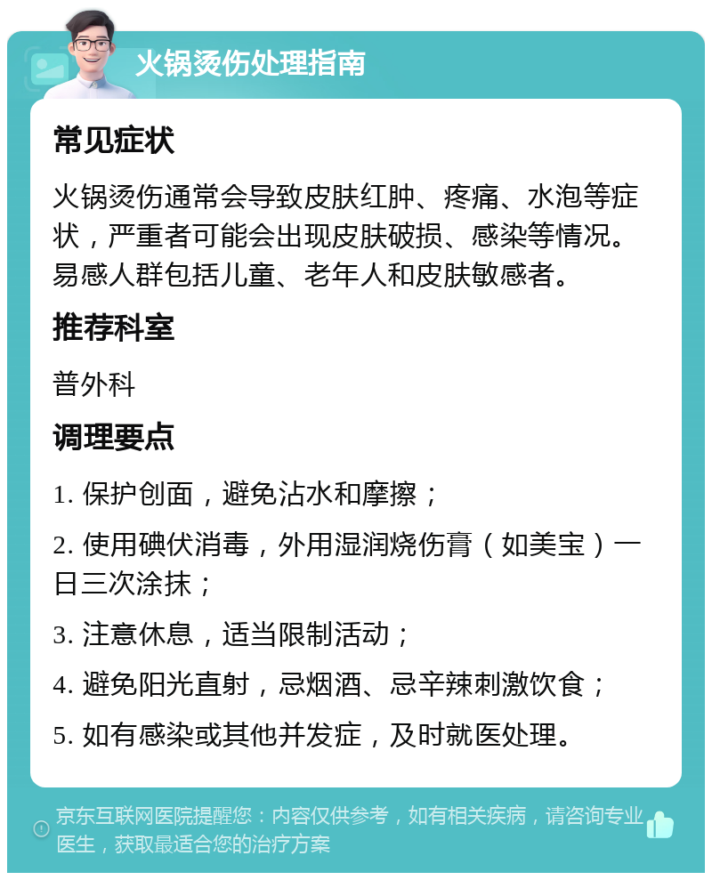 火锅烫伤处理指南 常见症状 火锅烫伤通常会导致皮肤红肿、疼痛、水泡等症状，严重者可能会出现皮肤破损、感染等情况。易感人群包括儿童、老年人和皮肤敏感者。 推荐科室 普外科 调理要点 1. 保护创面，避免沾水和摩擦； 2. 使用碘伏消毒，外用湿润烧伤膏（如美宝）一日三次涂抹； 3. 注意休息，适当限制活动； 4. 避免阳光直射，忌烟酒、忌辛辣刺激饮食； 5. 如有感染或其他并发症，及时就医处理。