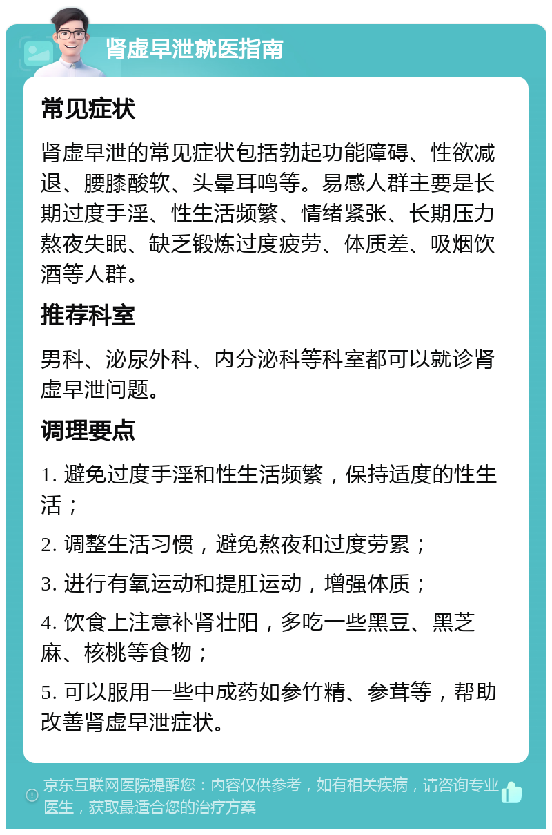 肾虚早泄就医指南 常见症状 肾虚早泄的常见症状包括勃起功能障碍、性欲减退、腰膝酸软、头晕耳鸣等。易感人群主要是长期过度手淫、性生活频繁、情绪紧张、长期压力熬夜失眠、缺乏锻炼过度疲劳、体质差、吸烟饮酒等人群。 推荐科室 男科、泌尿外科、内分泌科等科室都可以就诊肾虚早泄问题。 调理要点 1. 避免过度手淫和性生活频繁，保持适度的性生活； 2. 调整生活习惯，避免熬夜和过度劳累； 3. 进行有氧运动和提肛运动，增强体质； 4. 饮食上注意补肾壮阳，多吃一些黑豆、黑芝麻、核桃等食物； 5. 可以服用一些中成药如参竹精、参茸等，帮助改善肾虚早泄症状。