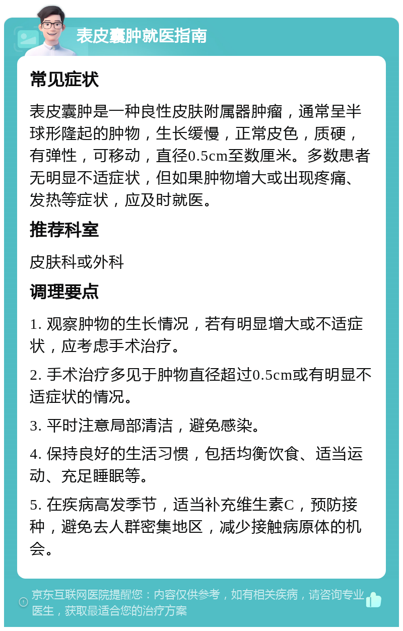 表皮囊肿就医指南 常见症状 表皮囊肿是一种良性皮肤附属器肿瘤，通常呈半球形隆起的肿物，生长缓慢，正常皮色，质硬，有弹性，可移动，直径0.5cm至数厘米。多数患者无明显不适症状，但如果肿物增大或出现疼痛、发热等症状，应及时就医。 推荐科室 皮肤科或外科 调理要点 1. 观察肿物的生长情况，若有明显增大或不适症状，应考虑手术治疗。 2. 手术治疗多见于肿物直径超过0.5cm或有明显不适症状的情况。 3. 平时注意局部清洁，避免感染。 4. 保持良好的生活习惯，包括均衡饮食、适当运动、充足睡眠等。 5. 在疾病高发季节，适当补充维生素C，预防接种，避免去人群密集地区，减少接触病原体的机会。