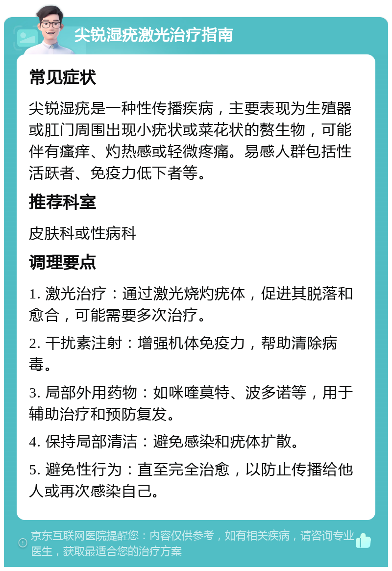 尖锐湿疣激光治疗指南 常见症状 尖锐湿疣是一种性传播疾病，主要表现为生殖器或肛门周围出现小疣状或菜花状的赘生物，可能伴有瘙痒、灼热感或轻微疼痛。易感人群包括性活跃者、免疫力低下者等。 推荐科室 皮肤科或性病科 调理要点 1. 激光治疗：通过激光烧灼疣体，促进其脱落和愈合，可能需要多次治疗。 2. 干扰素注射：增强机体免疫力，帮助清除病毒。 3. 局部外用药物：如咪喹莫特、波多诺等，用于辅助治疗和预防复发。 4. 保持局部清洁：避免感染和疣体扩散。 5. 避免性行为：直至完全治愈，以防止传播给他人或再次感染自己。