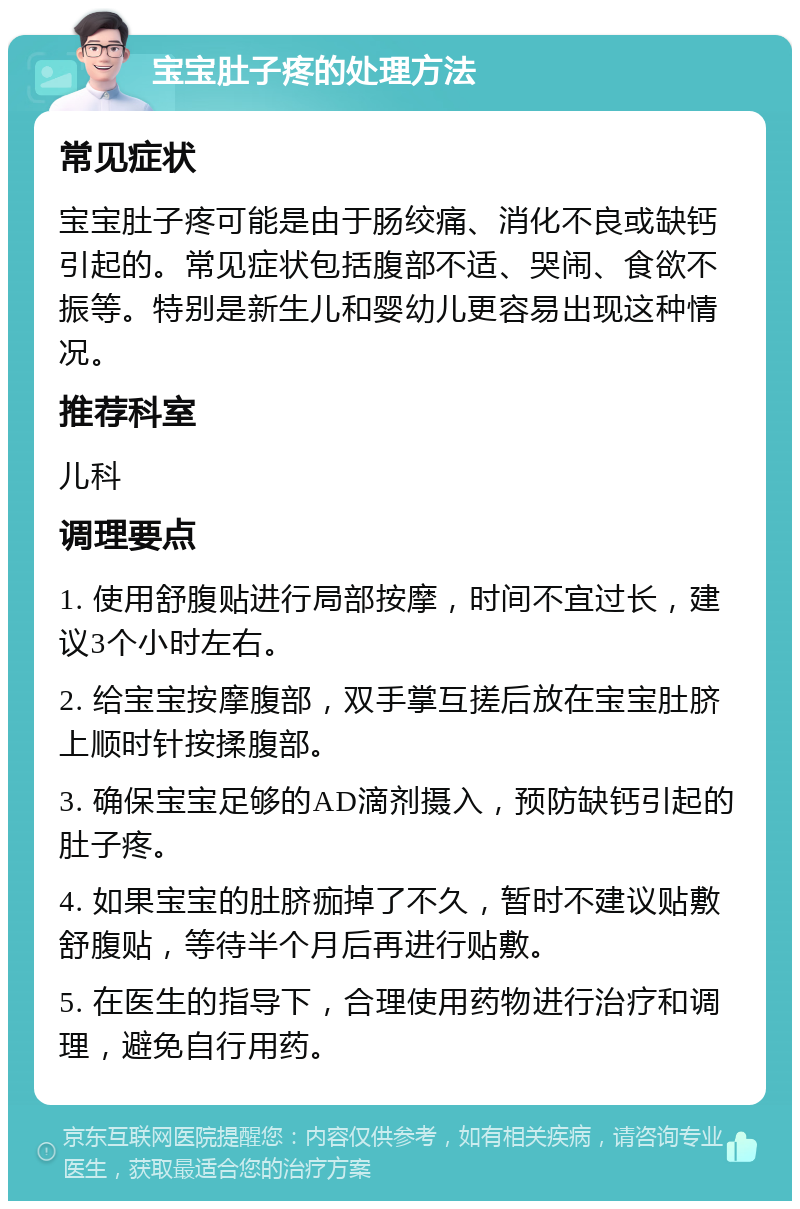 宝宝肚子疼的处理方法 常见症状 宝宝肚子疼可能是由于肠绞痛、消化不良或缺钙引起的。常见症状包括腹部不适、哭闹、食欲不振等。特别是新生儿和婴幼儿更容易出现这种情况。 推荐科室 儿科 调理要点 1. 使用舒腹贴进行局部按摩，时间不宜过长，建议3个小时左右。 2. 给宝宝按摩腹部，双手掌互搓后放在宝宝肚脐上顺时针按揉腹部。 3. 确保宝宝足够的AD滴剂摄入，预防缺钙引起的肚子疼。 4. 如果宝宝的肚脐痂掉了不久，暂时不建议贴敷舒腹贴，等待半个月后再进行贴敷。 5. 在医生的指导下，合理使用药物进行治疗和调理，避免自行用药。