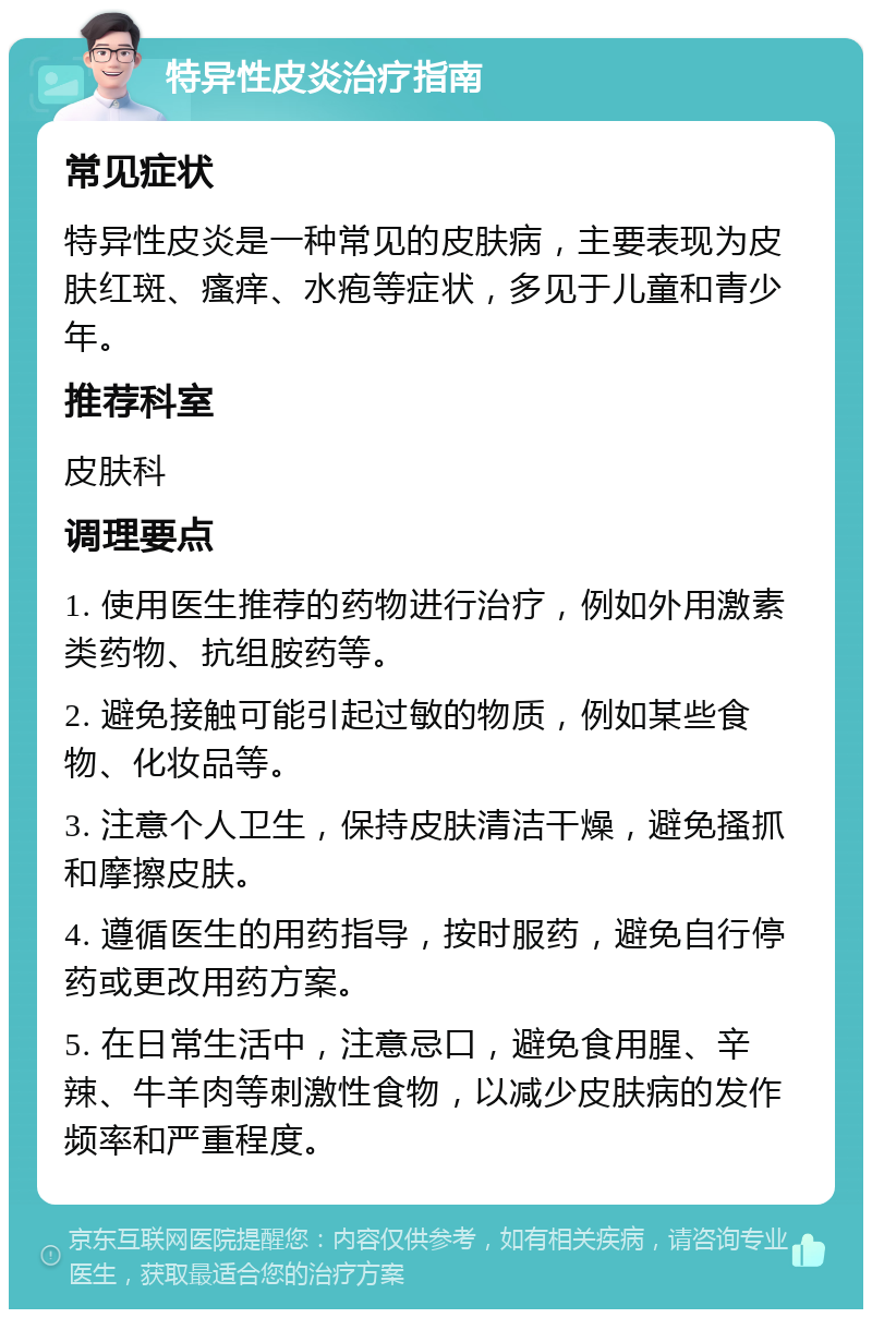 特异性皮炎治疗指南 常见症状 特异性皮炎是一种常见的皮肤病，主要表现为皮肤红斑、瘙痒、水疱等症状，多见于儿童和青少年。 推荐科室 皮肤科 调理要点 1. 使用医生推荐的药物进行治疗，例如外用激素类药物、抗组胺药等。 2. 避免接触可能引起过敏的物质，例如某些食物、化妆品等。 3. 注意个人卫生，保持皮肤清洁干燥，避免搔抓和摩擦皮肤。 4. 遵循医生的用药指导，按时服药，避免自行停药或更改用药方案。 5. 在日常生活中，注意忌口，避免食用腥、辛辣、牛羊肉等刺激性食物，以减少皮肤病的发作频率和严重程度。