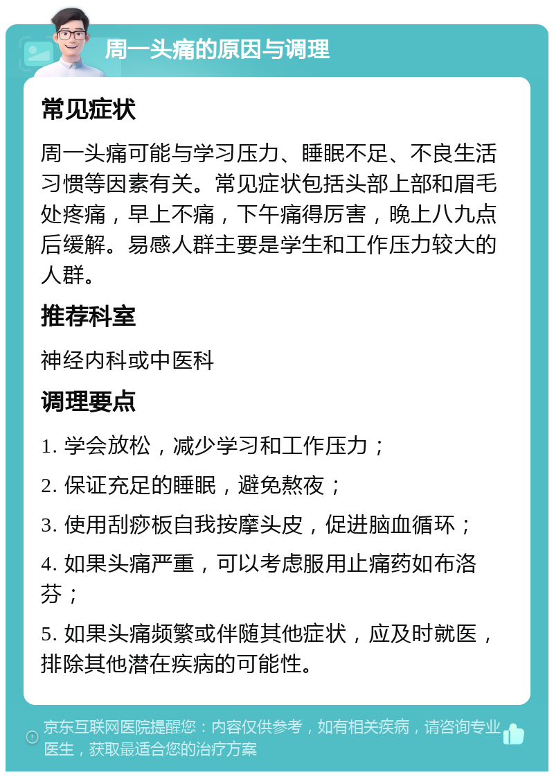 周一头痛的原因与调理 常见症状 周一头痛可能与学习压力、睡眠不足、不良生活习惯等因素有关。常见症状包括头部上部和眉毛处疼痛，早上不痛，下午痛得厉害，晚上八九点后缓解。易感人群主要是学生和工作压力较大的人群。 推荐科室 神经内科或中医科 调理要点 1. 学会放松，减少学习和工作压力； 2. 保证充足的睡眠，避免熬夜； 3. 使用刮痧板自我按摩头皮，促进脑血循环； 4. 如果头痛严重，可以考虑服用止痛药如布洛芬； 5. 如果头痛频繁或伴随其他症状，应及时就医，排除其他潜在疾病的可能性。